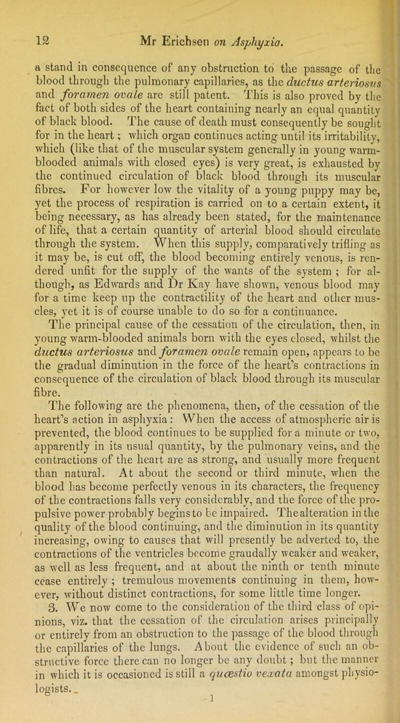 a stand in consequence of any obstruction to the passage of the blood through the pulmonary capillaries, as the ductus arteriosus and foramen ovale arc still patent. This is also proved by the fact of both sides of the heart containing nearly an equal quantity of black blood. The cause of death must consequently be sought for in the heart; which organ continues acting until its irritability, which (like that of the muscular system generally in young warm- blooded animals with closed eyes) is very great, is exhausted by the continued circulation of black blood through its muscular fibres. For however low the vitality of a young puppy may be, yet the process of respiration is carried on to a certain extent, it being necessary, as has already been stated, for the maintenance of life, that a certain quantity of arterial blood should circulate through the system. When this supply, comparatively trifling as it may be, is cut off, the blood becoming entirely venous, is ren- dered unfit for the supply of the wants of the system ; for al- though, as Edwards and Dr Kay have shown, venous blood may for a time keep up the contractility of the heart and other mus- cles, yet it is of course unable to do so for a continuance. The principal cause of the cessation of the circulation, then, in young warm-blooded animals bom with the eyes closed, whilst the ductus arteriosus and foramen ovale remain open, appears to be the gradual diminution in the force of the heart’s contractions in consequence of the circulation of black blood through its muscular fibre. The following are the phenomena, then, of the cessation of the heart’s action in asphyxia: When the access of atmospheric air is prevented, the blood continues to be supplied fora minute or two, apparently in its usual quantity, by the pulmonary veins, and the contractions of the heart are as strong, and usually more frequent than natural. At about the second or third minute, when the blood has become perfectly venous in its characters, the frequency of the contractions falls very considerably, and the force of the pro- pulsive power probably begins to be impaired. The alteration in the quality of the blood continuing, and the diminution in its quantity increasing, owing to causes that will presently be adverted to, the contractions of the ventricles become graudally weaker and weaker, as well as less frequent, and at about the ninth or tenth minute cease entirely ; tremulous movements continuing in them, how- ever, without distinct contractions, for some little time longer. 3. We now come to the consideration of the third class of opi- nions, viz. that the cessation of the circulation arises principally or entirely from an obstruction to the passage of the blood through the capillaries of the lungs. About the evidence of such an ob- structive force there can no longer be any doubt; but the manner in which it is occasioned is still a queestio vexata amongst physio- logists.. l