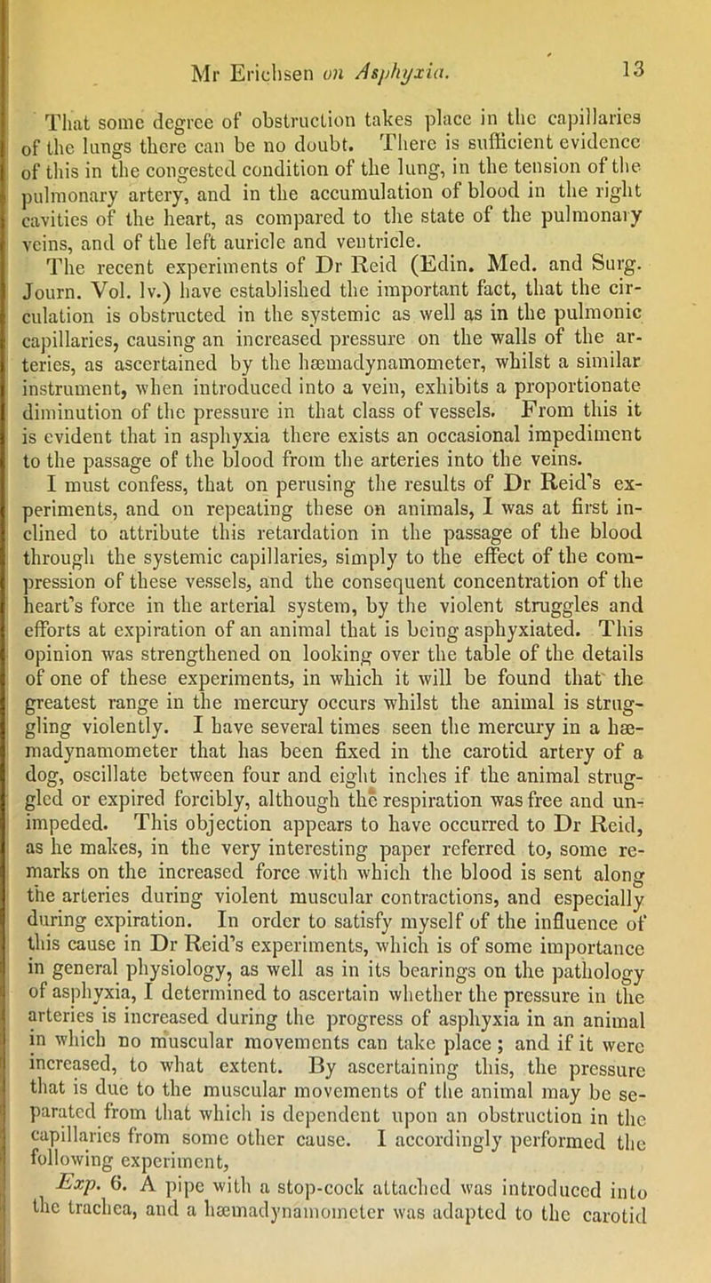 That sonic degree of obstruction takes place in the capillaries of the lungs there can be no doubt. There is sufficient evidence of this in the congested condition of the lung, in the tension of the pulmonary artery, and in the accumulation ol blood in the right cavities of the heart, as compared to the state of the pulmonary veins, and of the left auricle and ventricle. The recent experiments of Dr Reid (Edin. Med. and Surg. Journ. Vol. lv.) have established the important fact, that the cir- culation is obstructed in the systemic as well as in the pulmonic capillaries, causing an increased pressure on the walls of the ar- teries, as ascertained by the hseuiadynamometer, whilst a similar instrument, when introduced into a vein, exhibits a proportionate diminution of the pressure in that class of vessels. From this it is evident that in asphyxia there exists an occasional impediment to the passage of the blood from the arteries into the veins. I must confess, that on perusing the results of Dr Reid’s ex- periments, and on repeating these on animals, I was at first in- clined to attribute this retardation in the passage of the blood through the systemic capillaries, simply to the effect of the com- pression of these vessels, and the consequent concentration of the heart’s force in the arterial system, by the violent struggles and efforts at expiration of an animal that is being asphyxiated. This opinion was strengthened on looking over the table of the details of one of these experiments, in which it will be found that the greatest range in the mercury occurs whilst the animal is strug- gling violently. I have several times seen the mercury in a hae- madynamometer that has been fixed in the carotid artery of a dog, oscillate between four and eight inches if the animal strug- gled or expired forcibly, although the respiration was free and un- impeded. This objection appears to have occurred to Dr Reid, as he makes, in the very interesting paper referred to, some re- marks on the increased force with which the blood is sent along the arteries during violent muscular contractions, and especially during expiration. In order to satisfy myself of the influence of this cause in Dr Reid’s experiments, which is of some importance in general physiology, as well as in its bearings on the pathology of asphyxia, I determined to ascertain whether the pressure in the arteries is increased during the progress of asphyxia in an animal in which no muscular movements can take place; and if it were increased, to what extent. By ascertaining this, the pressure that is due to the muscular movements of the animal may be se- parated from that which is dependent upon an obstruction in the capillaries from some other cause. I accordingly performed the following experiment, Exp. 6. A pipe with a stop-cock attached was introduced into the trachea, and a heemadynamoinetcr was adapted to the carotid