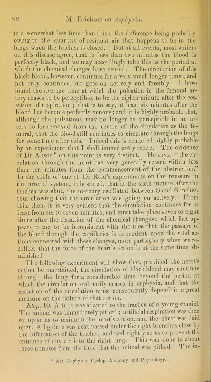 in a somewhat less time than this ; the difference being probably owing to the quantity of residual air that happens to be in the lungs when the trachea is closed. But at all events, most writers on this disease agree, that in less than two minutes the blood is perfectly black, and we may accordingly take this as the period at which the chemical changes have ceased. The circulation of this black blood, however, continues for a very much longer time ; and not only continues, but goes on actively and forcibly. 1 have found the average time at which the pulsation in the femoral ar- tery ceases to be perceptible, to be the eighth minute after the ces- sation of respiration ; that is to say, at least six minutes after the blood has become perfectly venous ; and it is highly probable that, although the pulsations may no longer be perceptible in an ar- tery so far removed from the centre of the circulation as the fe- moral, that the blood still continues to circulate through the lungs for sometime after this. Indeed this is rendered highly probable by an experiment that I shall immediately relate. The evidence of Dr Alison* on this point is very distinct. He says, “ the cir- culation through the heart has very generally ceased within less than ten minutes from the commencement of the obstruction.” In the table of one of Dr Reid’s experiments on the pressure in the arterial system, it is stated, that at the sixth minute after the trachea was shut, the mercury oscillated between 3 and 6 inches, thus showing that the circulation was going on actively. From this, then, it is very evident that the circulation continues for at least from six to seven minutes, and must take place seven or eight times after the cessation of the chemical changes; which fact ap- pears to me to be inconsistent with the idea that the passage of the blood through the capillaries is dependent upon the vital ac- tions connected with these changes, more particularly when we re- collect that the force of the heart’s action is at the same time di- minished. The following experiment will show that, provided the heart’s action be maintained, the circulation of black blood may continue through the lung for a considerable time beyond the period at which the circulation ordinarily ceases in asphyxia, and that the cessation of the circulation must consequently depend in a great measure on the failure of that action. Elvp. 10. A tube was adapted to the trachea of a young spaniel. The animal was immediately pithed ; artificial respiration was then set up so as to maintain the heart’s action, and the chest was laid open. A ligature was next passed under the right bronchus close by the bifurcation of the trachea, and tied tightly so as to prevent the entrance of any air into the right lung. 1 his was done in^ about three minutes from the time that the animal was pithed. I lie in- * Art. Asphyxia, Cyclop. Anatomy anil Physiology.