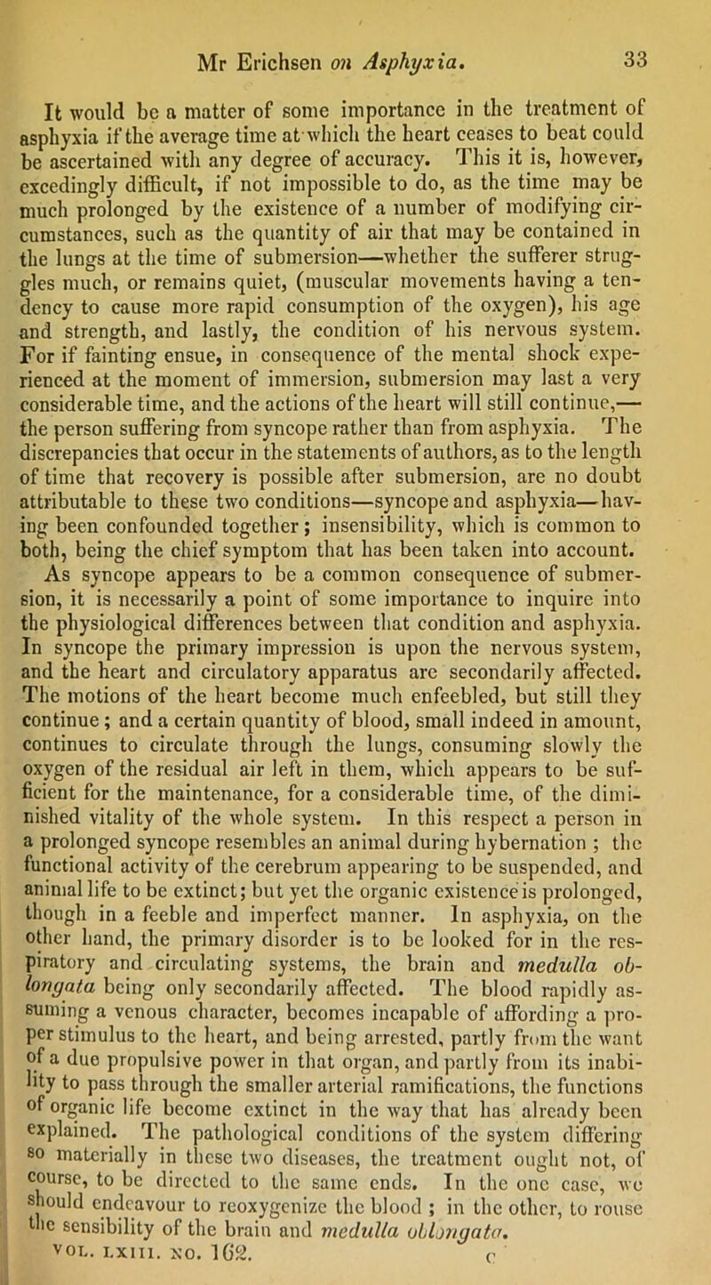 It would be a matter of some importance in the treatment of asphyxia if the average time at which the heart ceases to beat could be ascertained with any degree of accuracy. This it is, however, excedingly difficult, if not impossible to do, as the time may be much prolonged by the existence of a number of modifying cir- cumstances, such as the quantity of air that may be contained in the lungs at the time of submersion—whether the sufferer strug- gles much, or remains quiet, (muscular movements having a ten- dency to cause more rapid consumption of the oxygen), his age and strength, and lastly, the condition of his nervous system. For if fainting ensue, in consequence of the mental shock expe- rienced at the moment of immersion, submersion may last a very considerable time, and the actions of the heart will still continue,— the person suffering from syncope rather than from asphyxia. The discrepancies that occur in the statements of authors, as to the length of time that recovery is possible after submersion, are no doubt attributable to these two conditions—syncope and asphyxia—hav- ing been confounded together; insensibility, which is common to both, being the chief symptom that has been taken into account. As syncope appears to be a common consequence of submer- sion, it is necessarily a point of some importance to inquire into the physiological differences between that condition and asphyxia. In syncope the primary impression is upon the nervous system, and the heart and circulatory apparatus are secondarily affected. The motions of the heart become much enfeebled, but still they continue ; and a certain quantity of blood, small indeed in amount, continues to circulate through the lungs, consuming slowly the oxygen of the residual air left in them, which appears to be suf- ficient for the maintenance, for a considerable time, of the dimi- nished vitality of the whole system. In this respect a person in a prolonged syncope resembles an animal during hybernation ; the functional activity of the cerebrum appearing to be suspended, and animal life to be extinct; but yet the organic existence is prolonged, though in a feeble and imperfect manner. In asphyxia, on the other hand, the primary disorder is to be looked for in the res- piratory and circulating systems, the brain and medulla ob- longata being only secondarily affected. The blood rapidly as- suming a venous character, becomes incapable of affording a pro- per stimulus to the heart, and being arrested, partly from the want of a due propulsive power in that organ, and partly from its inabi- lity to pass through the smaller arterial ramifications, the functions of organic life become extinct in the way that has already been explained. The pathological conditions of the system differing so materially in these two diseases, the treatment ought not, of course, to be directed to the same ends. In the one case, we should endeavour to reoxygenize the blood ; in the other, to rouse the sensibility of the brain and medulla oblongata. voi,. Lxm. xo. 1G2. c'