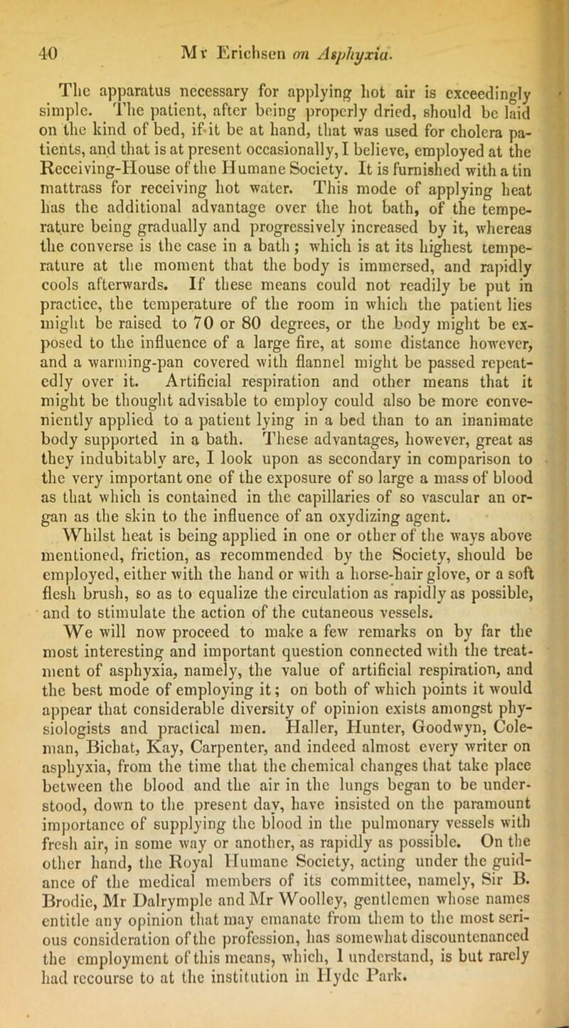 The apparatus necessary for applying hot air is exceedingly simple. The patient, after being properly dried, should be laid on the kind of bed, if it be at hand, that was used for cholera pa- tients, and that is at present occasionally, I believe, employed at the Receiving-House of the Humane Society. It is furnished with a tin mattrass for receiving hot water. This mode of applying heat lias the additional advantage over the hot bath, of the tempe- rature being gradually and progressively increased by it, whereas the converse is the case in a bath ; which is at its highest tempe- rature at the moment that the body is immersed, and rapidly cools afterwards. If these means could not readily be put in practice, the temperature of the room in which the patient lies might be raised to 70 or 80 degrees, or the body might be ex- posed to the influence of a large fire, at some distance however, and a warming-pan covered with flannel might be passed repeat- edly over it. Artificial respiration and other means that it might be thought advisable to employ could also be more conve- niently applied to a patient lying in a bed than to an inanimate body supported in a bath. These advantages, however, great as they indubitably are, I look upon as secondary in comparison to the very important one of the exposure of so large a mass of blood as that which is contained in the capillaries of so vascular an or- gan as the skin to the influence of an oxydizing agent. Whilst heat is being applied in one or other of the ways above mentioned, friction, as recommended by the Society, should be employed, either with the hand or with a horse-hair glove, or a soft flesh brush, so as to equalize the circulation as rapidly as possible, and to stimulate the action of the cutaneous vessels. We will now proceed to make a few remarks on by far the most interesting and important question connected with the treat- ment of asphyxia, namely, the value of artificial respiration, and the best mode of employing it; on both of which points it would appear that considerable diversity of opinion exists amongst phy- siologists and practical men. Haller, Hunter, Goodwyn, Cole- man, Bichat, Kay, Carpenter, and indeed almost every writer on asphyxia, from the time that the chemical changes that take place between the blood and the air in the lungs began to be under- stood, down to the present day, have insisted on the paramount importance of supplying the blood in the pulmonary vessels with fresh air, in some way or another, as rapidly as possible. On the other hand, the Royal Humane Society, acting under the guid- ance of the medical members of its committee, namely, Sir B. Brodie, Mr Dalrymple and Mr Woolley, gentlemen whose names entitle any opinion that may emanate from them to the most seri- ous consideration of the profession, has somewhat discountenanced the employment of this means, which, 1 understand, is but rarely had recourse to at the institution in Hyde Park.