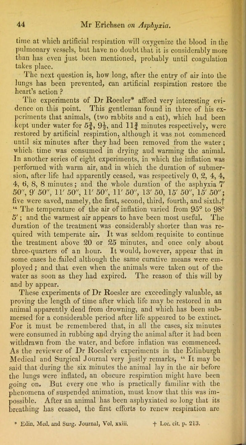 time at which artificial respiration will oxygenize the blood in the pulmonary vessels, but have no doubt that it is considerably more than has even just been mentioned, probably until coagulation takes place. The next question is, how long, after the entry of air into the lungs has been prevented, can artificial respiration restore the heart’s action ? The experiments of Dr Roesler* afford very interesting evi- dence on this point. This gentleman found in three of his ex- periments that animals, (two rabbits and a cat), which had been kept under water for 5f, 92, and Ilf minutes respectively, were restored by artificial respiration, although it was not commenced until six minutes after they had been removed from the water; which time was consumed in drying aud warming the animal. In another series of eight experiments, in which the inflation was performed with warm air, and in which the duration of submer- sion, after life had apparently ceased, was respectively 0, 2, 4, 4, 4, t», 8, 8 minutes; and the whole duration of the asphyxia 7' 50, 9' 50, IT 50, IT 50, IT 50, 13' 50, 15' 50, 15' 50; five were saved, namely, the first, second, third, fourth, and sixth.f “ The temperature of the air of inflation varied from 95° to 98° 5'; and the warmest air appears to have been most useful. The duration of the treatment was considerably shorter than was re- quired with temperate air. It was seldom requisite to continue the treatment above 20 or 25 minutes, and once only about three-quarters of an hour. It would, however, appear that in some cases he.failed although the same curative means were em- ployed ; and that even when the animals were taken out of the water as soon as they had expired. The reason of this will by and by appear. These experiments of Dr Roesler are exceedingly valuable, as proving the length of time after which life may be restored in an animal apparently dead from drowning, and which has been sub- mersed for a considerable period after life appeared to be extinct. For it must be remembered that, in all the cases, six minutes were consumed in rubbing and drying the animal after it had been withdrawn from the water, and before inflation was commenced. As the reviewer of Dr Roesler’s experiments in the Edinburgh Medical and Surgical Journal very justly remarks, “ It may be said that during the six minutes the animal lay in the air before the lungs were inflated, an obscure respiration might have been going on. But every one who is practically familiar with the phenomena of suspended animation, must know that this was im- possible. After an animal has been asphyxiated so long that its breathing has ceased, the first efforts to renew respiration are * Eilin. Med. and Surg. Journal, Vol. xxiii. + Loc. cit. p. 213.