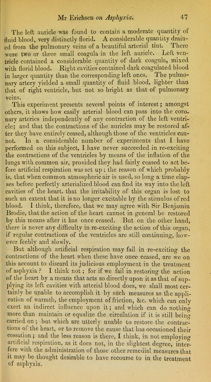 The left auricle was found to contain a moderate quantity of fluid blood, very distinctly florid. A considerable quantity drain- ed from the pulmonary veins of a beautiful arterial tint. There ■were two or three small coagula in the left auricle. Left ven- tricle contained a considerable quantity of dark coagula, mixed with florid blood. Right cavities contained dark coagulated blood in larger quantity than the corresponding left ones. The pulmo- nary artery yielded a small quantity of fluid blood, lighter than that of right ventricle, but not so bright as that of pulmonary veins. This experiment presents several points of interest; amongst others, it shows how easily arterial blood can pass into the coro- nary arteries independently of any contraction of the left ventri- cle; and that the contractions of the auricles may be restored af- ter they have entirely ceased, although those of the ventricles can- not. In a considerable number of experiments that I have performed on this subject, I have never succeeded in re-exciting the contractions of the ventricles by means of the inflation of the lungs with common air, provided they had fairly ceased to act be- fore artificial respiration was set up ; the reason of which probably is, that when common atmospheric air is used, so long a time elap- ses before perfectly arterialized blood can find its way into the left cavities of the heart, that the irritability of this organ is lost to such an extent that it is no longer excitable by the stimulus of red blood. I think, therefore, that we may agree with Sir Benjamin Brodie, that the action of the heart cannot in general be restored by this means after it has once ceased. But on the other hand, there is never any difficulty in re-exciting the action of this organ, if regular contractions of the ventricles are still continuing, how- ever feebly and slowly. But although artificial respiration may fail in re-exciting the contractions of the heart when these have once ceased, are we on this account to discard its judicious employment in the treatment of asphyxia ? I think not; for if we fail in restoring the action of the heart by a means that acts so directly upon it as that of sup- plying its left cavities with arterial blood does, we shall most cer- tainly be unable to accomplish it by such measures as the appli- cation of warmth, the employment of friction, &c. which can only exert an indirect influence upon it; and which can do nothing more than maintain or equalize the circulation if it is still being carried on ; but which are utterly unable to restore the contrac- tions of the heart, or to remove the cause that has occasioned their cessation ; and the less reason is there, I think, in not employing artificial respiration, as it docs not, in the slightest degree, inter- fere with the administration of those other remedial measures that it may be thought desirable to have recourse to in the treatment cf asphyxia.