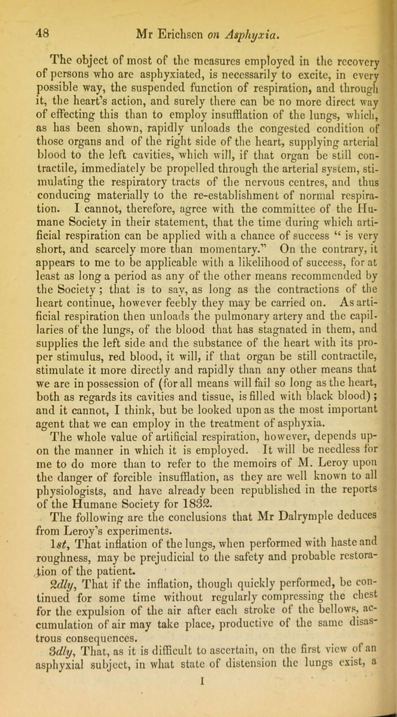 The object of most of the measures employed in the recovery of persons who arc asphyxiated, is necessarily to excite, in every possible way, the suspended function of respiration, and through it, the heart’s action, and surely there can be no more direct way of effecting this than to employ insufflation of the lungs, which, as has been shown, rapidly unloads the congested condition of those organs and of the right side of the heart, supplying arterial blood to the left cavities, which will, if that organ be still con- tractile, immediately be propelled through the arterial system, sti- mulating the respiratory tracts of the nervous centres, and thus conducing materially to the re-establishment of normal respira- tion. I cannot, therefore, agree with the committee of the Hu- mane Society in their statement, that the time during which arti- ficial respiration can be applied with a chance of success “ is very short, and scarcely more than momentary.” On the contrary, it appears to me to be applicable with a likelihood of success, for at least as long a period as any of the other means recommended by the Society; that is to say, as long as the contractions of the heart continue, however feebly they may be carried on. As arti- ficial respiration then unloads the pulmonary artery and the capil- laries of the lungs, of the blood that has stagnated in them, and supplies the left side and the substance of the heart with its pro- per stimulus, red blood, it will, if that organ be still contractile, stimulate it more directly and rapidly than any other means that we are in possession of (for all means will fail so long as the heart, both as regards its cavities and tissue, is filled with black blood) ; and it cannot, I think, but be looked upon as the most important agent that we can employ in the treatment of asphyxia. The whole value of artificial respiration, however, depends up- on the manner in which it is employed. It will be needless for me to do more than to refer to the memoirs of M. Leroy upon the danger of forcible insufflation, as they are well known to all physiologists, and have already been republished in the reports of the Humane Society for 1832. The following are the conclusions that Mr Dalrymple deduces from Leroy’s experiments. ls£. That inflation of the lungs, when performed with haste and roughness, may be prejudicial to the safety and probable restora- tion of the patient. %dly, That if the inflation, though quickly performed, be con- tinued for some time without regularly compressing the chest for the expulsion of the air after each stroke of the bellows, ac- cumulation of air may take place, productive of the same disas- trous consequences. 3dly, That, as it is difficult to ascertain, on the first view of an asphyxial subject, in what state of distension the lungs exist, a I