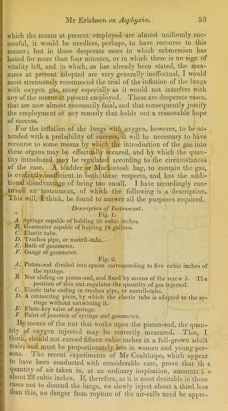 which the means at present employed are almost uniformly suc- cessful, it would be needless, perhaps, to have recourse to this means; but in those desperate cases in which submersion has lasted for more than four minutes, or in which there is no sign of vitality left, and in which, as has already been stated, the mea- sures at present adopted are very generally ineffectual, I would most strenuously recommend the trial of the inflation of the lungs with oxygen gas, more especially as it would not interfere with any of the means at present employed. These are desperate cases, that are now almost necessarily fatal, and that consequently justify the employment of any remedy that holds out a reasonable hope of success. For the inflation of the lungs with oxygen, however, to be at- tended with a probability of success, it will be necessary to have recourse to some means by which the introduction of the gas into these organs may be effectually secured, and by which the quan- tity introduced may be regulated according to the circumstances of the case. A bladder or Mackintosh bag, to contain the gas, is evidently inefficient in both these respects, and has the addi- tional disadvantage of being too small. I have accordingly con- trived an instrument, of which the following is a description. This will, I think, be found to answer all the purposes required. Description of Instrument. ' Fig. 1. A. Syringe capable of holding 20 cubic inches. B. Gasometer capable of holding 18 gallons. C. Elastic tube. D. Trachea pipe, or nostril-tube. E. Bath of gasometer. F. Gauge of gasometer. Fig. 2. A. Piston-rod divided into spaces corresponding to five cubic inches of the syringe. B. Nut sliding on piston-rod, and fixed by means of the screw b■ The position of this nut regulates the quantity of gas injected. C. Elastic tube ending in trachea pipe, or nostril-tube. D. A connecting piece, by which the elastic tube is adapted to the sy- ringe without untwisting it. E• Flute-key valve of syringe. F. Point of junction of syringe and gasometer. ' By means of the nut that works upon the piston-rod, the quan- tity of oxygen injected may be correctly measured. This, I think, should not exceed fifteen cubic inches in a full-grown adult male, and must be proportionately less in women and young per- sons. rl he recent experiments of Mr Coalthupe, which appear to have been conducted with considerable care, prove that th c quantity of air taken in, at an ordinary inspiration, amounts t o about 22 cubic inches. If, therefore, as it is most desirable in these cases not to distend the lungs, we slowly inject about a third less than this, no danger from rupture of the air-cells need be appre-