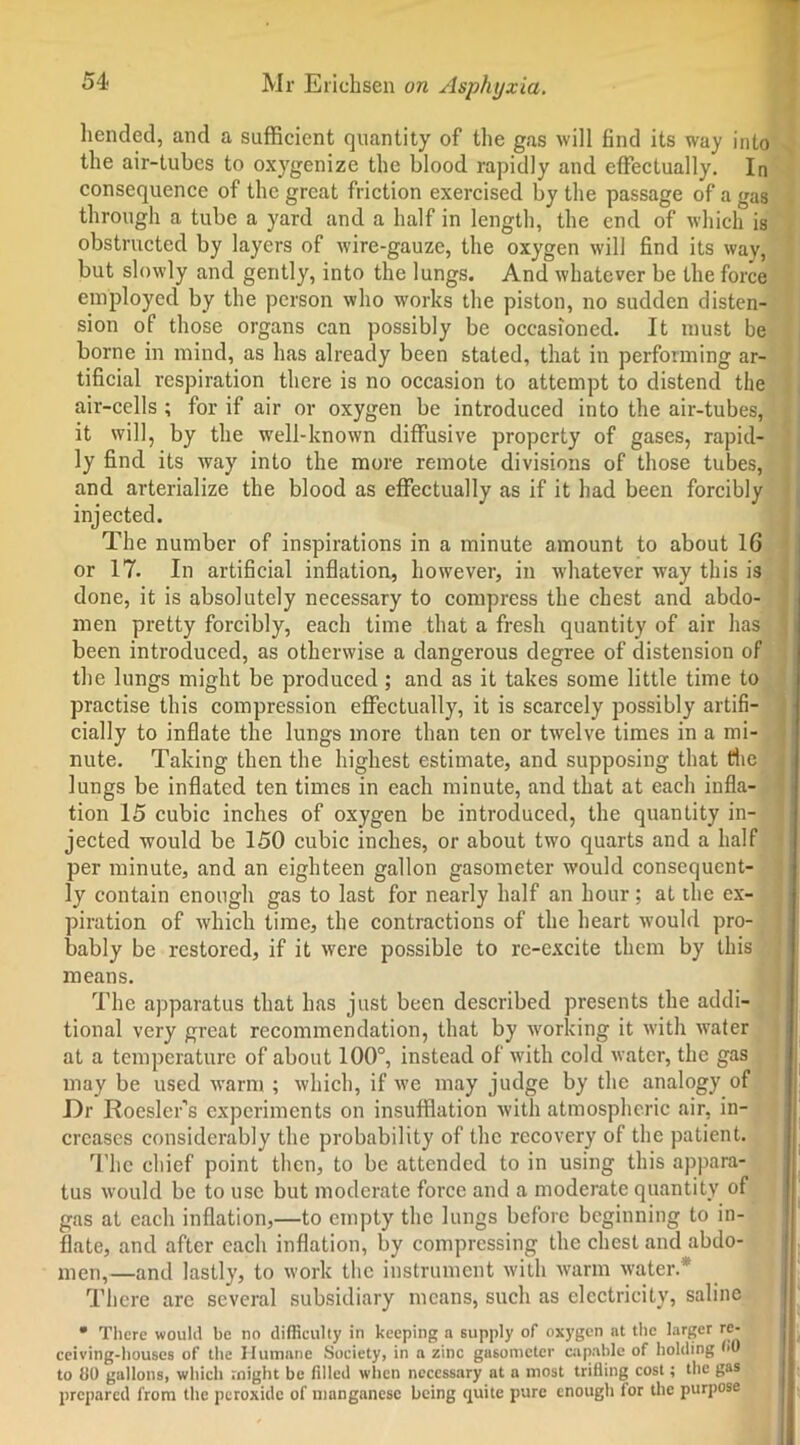 hended, and a sufficient quantity of the gas will find its way into the air-tubes to oxygenize the blood rapidly and effectually. In consequence of the great friction exercised by the passage of a gas through a tube a yard and a half in length, the end of which is obstructed by layers of wire-gauze, the oxygen will find its way, but slowly and gently, into the lungs. And whatever be the force employed by the person who works the piston, no sudden disten- sion of those organs can possibly be occasioned. It must be borne in mind, as has already been stated, that in performing ar- tificial respiration there is no occasion to attempt to distend the air-cells ; for if air or oxygen be introduced into the air-tubes, it will, by the well-known diffusive property of gases, rapid- ly find its way into the more remote divisions of those tubes, and arterialize the blood as effectually as if it had been forcibly injected. The number of inspirations in a minute amount to about 16 or 17. In artificial inflation, however, in w'hatever way this is done, it is absolutely necessary to compress the chest and abdo- men pretty forcibly, each time that a fresh quantity of air has been introduced, as otherwise a dangerous degree of distension of the lungs might be produced ; and as it takes some little time to practise this compression effectually, it is scarcely possibly artifi- cially to inflate the lungs more than ten or twelve times in a mi- nute. Taking then the highest estimate, and supposing that die lungs be inflated ten times in each minute, and that at each infla- tion 15 cubic inches of oxygen be introduced, the quantity in- jected would be 150 cubic inches, or about two quarts and a half per minute, and an eighteen gallon gasometer would consequent- ly contain enough gas to last for nearly half an hour; at the ex- piration of which time, the contractions of the heart would pro- bably be restored, if it were possible to re-excite them by this means. The apparatus that has just been described presents the addi- tional very great recommendation, that by working it with water at a temperature of about 100°, instead of with cold water, the gas may be used warm ; which, if we may judge by the analogy of Dr RoesleTs experiments on insufflation with atmospheric air, in- creases considerably the probability of the recovery of the patient. The chief point then, to be attended to in using this appara- tus would be to use but moderate force and a moderate quantity of gas at each inflation,—to empty the lungs before beginning to in- flate, and after each inflation, by compressing the chest and abdo- men,—and lastly, to work the instrument with warm water.* There arc several subsidiary means, such as electricity, saline • There would be no difficulty in keeping n supply of oxygen at the larger re- ceiving-houses of the Humane Society, in a zinc gasometer capable of holding to tlO gallons, which might be filled when necessary at a most trifling cost; the gas prepared from the peroxide of manganese being quite pure enough for the purpose