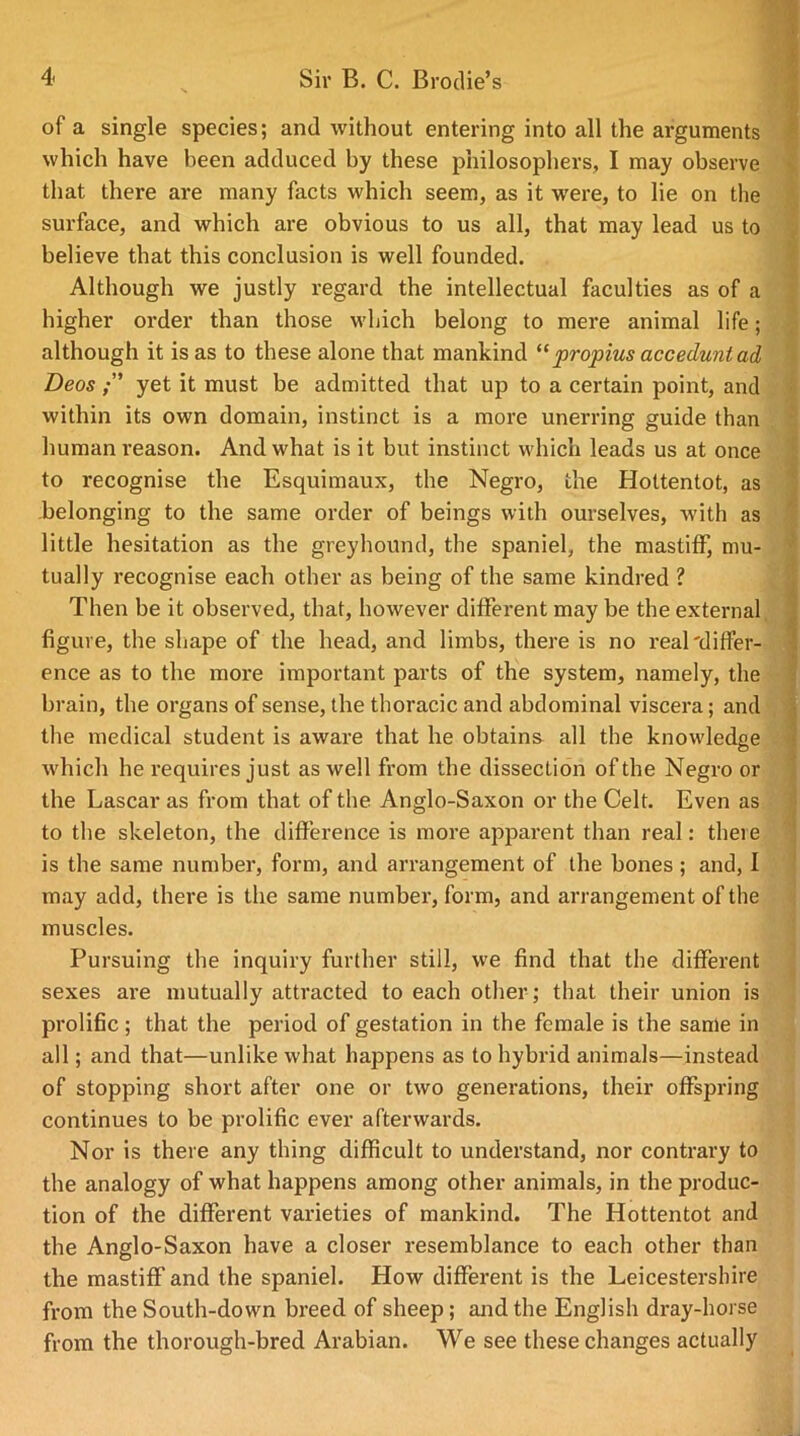 of a single species; and without entering into all the arguments which have been adduced by these philosophers, I may observe that there are many facts which seem, as it were, to lie on the surface, and which are obvious to us all, that may lead us to believe that this conclusion is well founded. Although we justly regard the intellectual faculties as of a higher order than those which belong to mere animal life; although it is as to these alone that mankind “propius accedunt ad Deos yet it must be admitted that up to a certain point, and within its own domain, instinct is a more unerring guide than human reason. And what is it but instinct which leads us at once to recognise the Esquimaux, the Negro, the Hottentot, as -belonging to the same order of beings with ourselves, with as little hesitation as the greyhound, the spaniel, the mastiff, mu- tually recognise each other as being of the same kindred ? Then be it observed, that, however different may be the external figure, the shape of the head, and limbs, there is no real'differ- ence as to the more important parts of the system, namely, the brain, the organs of sense, the thoracic and abdominal viscera; and the medical student is aware that he obtains all the knowledge which he requires just as well from the dissection of the Negro or the Lascar as from that of the Anglo-Saxon or the Celt. Even as to the skeleton, the difference is more apparent than real: there is the same number, form, and arrangement of the bones; and, I may add, there is the same number, form, and arrangement of the muscles. Pursuing the inquiry further still, we find that the different sexes are mutually attracted to each other; that their union is prolific; that the period of gestation in the female is the same in all; and that—unlike what happens as to hybrid animals—instead of stopping short after one or two generations, their offspring continues to be prolific ever afterwards. Nor is there any thing difficult to understand, nor contrary to the analogy of what happens among other animals, in the produc- tion of the different varieties of mankind. The Hottentot and the Anglo-Saxon have a closer resemblance to each other than the mastiff and the spaniel. How different is the Leicestershire from the South-down breed of sheep; and the English dray-horse from the thorough-bred Arabian. We see these changes actually