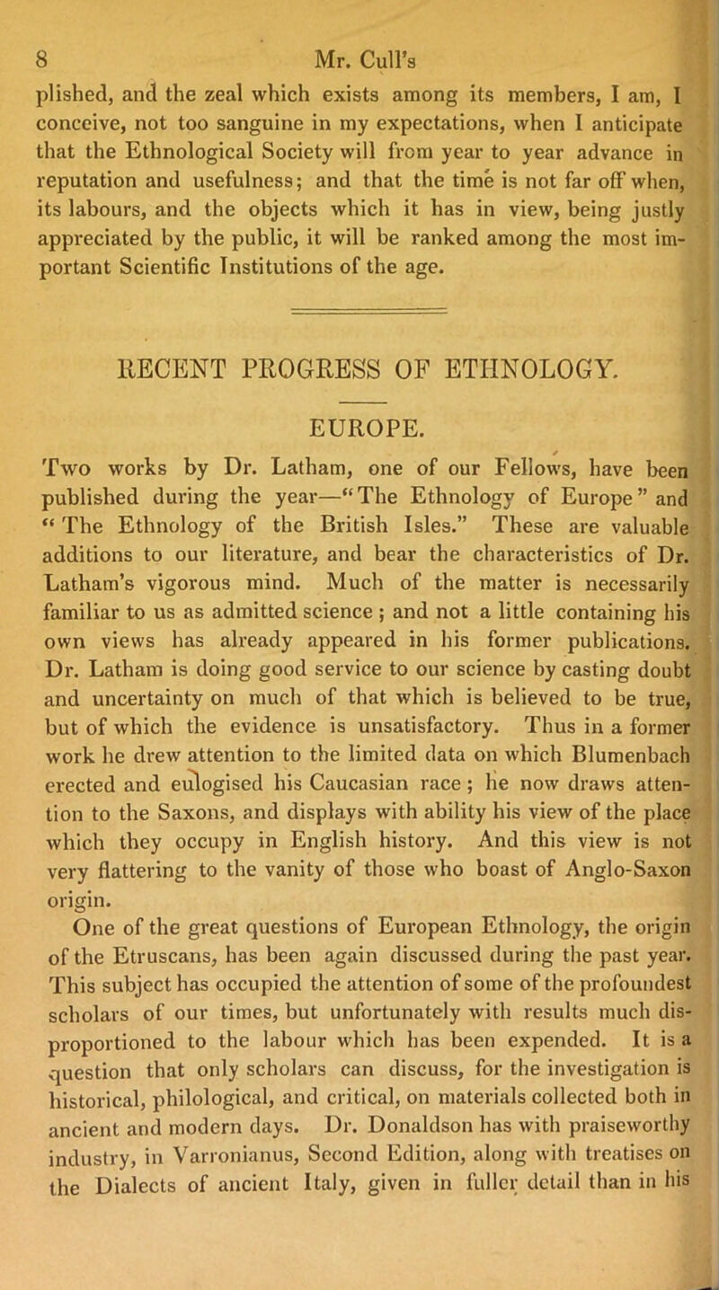 plished, and the zeal which exists among its members, I am, I conceive, not too sanguine in my expectations, when I anticipate that the Ethnological Society will from year to year advance in reputation and usefulness; and that the time is not far off when, its labours, and the objects which it has in view, being justly appreciated by the public, it will be ranked among the most im- portant Scientific Institutions of the age. RECENT PROGRESS OF ETHNOLOGY. EUROPE. / Two works by Dr. Latham, one of our Fellows, have been published duving the year—“ The Ethnology of Europe ” and “ The Ethnology of the British Isles.” These are valuable additions to our literature, and bear the characteristics of Dr. Latham’s vigorous mind. Much of the matter is necessarily familiar to us as admitted science ; and not a little containing his own views has already appeared in his former publications. Dr. Latham is doing good service to our science by casting doubt and uncertainty on much of that which is believed to be true, but of which the evidence is unsatisfactory. Thus in a former work he drew attention to the limited data on which Blumenbach erected and eulogised his Caucasian race ; he now draws atten- tion to the Saxons, and displays with ability his view of the place which they occupy in English history. And this view is not very flattering to the vanity of those who boast of Anglo-Saxon origin. One of the great questions of European Ethnology, the origin of the Etruscans, has been again discussed during the past year. This subject has occupied the attention of some of the profoundest scholars of our times, but unfortunately with results much dis- proportioned to the labour which has been expended. It is a question that only scholars can discuss, for the investigation is historical, philological, and critical, on materials collected both in ancient and modern days. Dr. Donaldson has with praiseworthy industry, in Varronianus, Second Edition, along with treatises on the Dialects of ancient Italy, given in fuller detail than in his