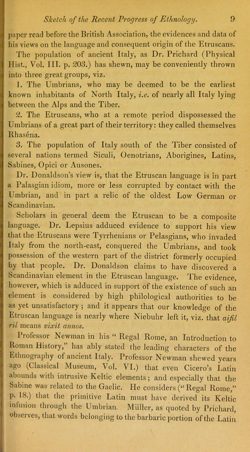 paper read before the British Association, the evidences and data of his views on the language and consequent origin of the Etruscans. The population of ancient Italy, as Dr. Prichard (Physical Hist, Vol. III. p. 203.) has shewn, may be conveniently thrown into three great groups, viz. 1. The Umbrians, who may be deemed to be the earliest known inhabitants of North Italy, i.e. of nearly all Italy lying between the Alps and the Tiber. 2. The Etruscans, who at a remote period dispossessed the Umbrians of a great part of their territory: they called themselves Rhasena. 3. The population of Italy south of the Tiber consisted of several nations termed Siculi, Oenotrians, Aborigines, Latins, Sabines, Opici or Ausones. Dr. Donaldson’s view is, that the Etruscan language is in part a Palasgian idiom, more or less corrupted by contact with the Umbrian, and in part a relic of the oldest Low German or Scandinavian. Scholars in general deem the Etruscan to be a composite language. Dr. Lepsius adduced evidence to support his view that the Etruscans were Tyrrhenians or Pelasgians, who invaded Italy from the north-east, conquered the Umbrians, and took possession of the western part of the district formerly occupied by that people. Dr. Donaldson claims to have discovered a Scandinavian element in the Etruscan language. The evidence, however, which is adduced in support of the existence of such an element is considered by high philological authorities to be as yet unsatisfactory ; and it appears that our knowledge of the Etruscan language is nearly where Niebuhr left it, viz. that aifil ril means vixit annos. Professor Newman in his “ Regal Rome, an Introduction to Roman History, has ably stated the leading characters of the Ethnography of ancient Italy. Professor Newman shewed years ago (Classical Museum, Vol. VI.) that even Cicero’s Latin abounds with intrusive Keltic elements; and especially that the Sabine was related to the Gaelic. He considers (“Regal Rome,” p. 18.) that the primitive Latin must have derived its Keltic infusion through the Umbrian. Muller, as quoted by Prichard, observes, that words belonging to the barbaric portion of the Latin