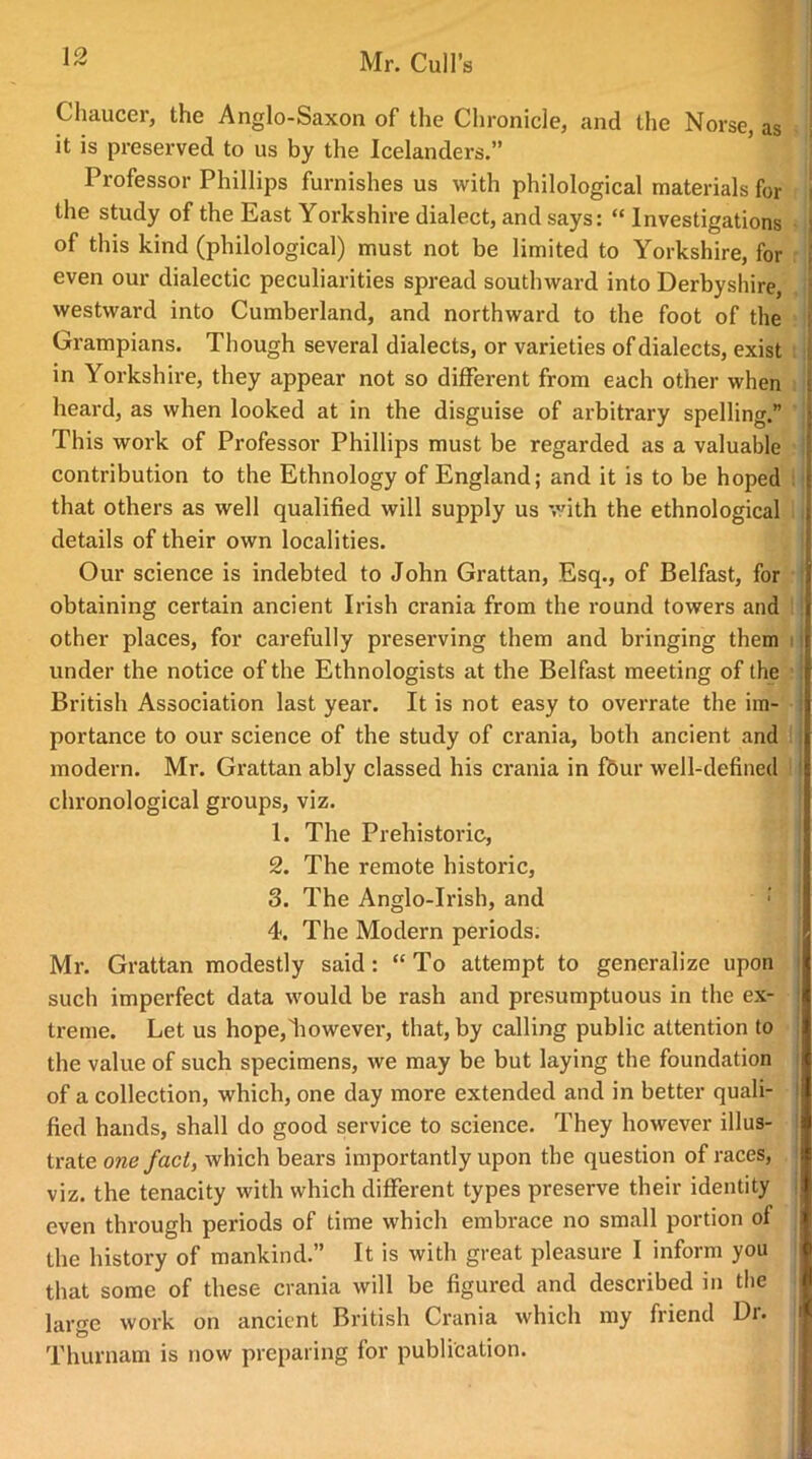 Chaucer, the Anglo-Saxon of the Chronicle, and the Norse, as it is preserved to us by the Icelanders.” Professor Phillips furnishes us with philological materials for the study of the East Yorkshire dialect, and says: “ Investigations of this kind (philological) must not be limited to Yorkshire, for even our dialectic peculiarities spread southward into Derbyshire, westward into Cumberland, and northward to the foot of the Grampians. Though several dialects, or varieties of dialects, exist in Yorkshire, they appear not so different from each other when heard, as when looked at in the disguise of arbitrary spelling.” This work of Professor Phillips must be regarded as a valuable contribution to the Ethnology of England; and it is to be hoped that others as well qualified will supply us with the ethnological details of their own localities. Our science is indebted to John Grattan, Esq., of Belfast, for obtaining certain ancient Irish crania from the round towers and other places, for carefully preserving them and bringing them under the notice of the Ethnologists at the Belfast meeting of the British Association last year. It is not easy to overrate the im- portance to our science of the study of crania, both ancient and modern. Mr. Grattan ably classed his crania in four well-defined chronological groups, viz. 1. The Prehistoric, 2. The remote historic, 3. The Anglo-Irish, and 4. The Modern periods. Mr. Grattan modestly said: “To attempt to generalize upon such imperfect data would be rash and presumptuous in the ex- treme. Let us hope,'however, that, by calling public attention to the value of such specimens, we may be but laying the foundation of a collection, which, one day more extended and in better quali- fied hands, shall do good service to science. They however illus- trate one fact, which bears importantly upon the question of races, viz. the tenacity with which different types preserve their identity even through periods of time which embrace no small portion of the history of mankind.” It is with great pleasure I inform you that some of these crania will be figured and described in the large work on ancient British Crania which my friend Dr. Thurnam is now preparing for publication.