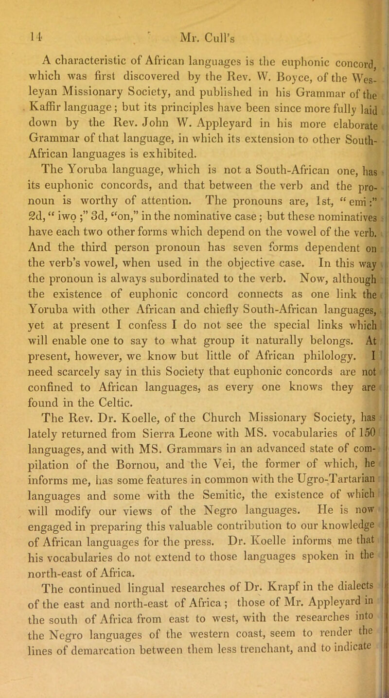 A characteristic of African languages is the euphonic concord which was first discovered by the Rev. W. Boyce, of the Wes- leyan Missionary Society, and published in his Grammar of the Kaffir language ; but its principles have been since more fully laid down by the Rev. John W. Appleyard in his more elaborate Grammar of that language, in which its extension to other South- African languages is exhibited. The Yoruba language, which is not a South-African one, has its euphonic concords, and that between the verb and the pro- noun is worthy of attention. The pronouns are, 1st, “ emi 2d, “ iwo 3d, “on,” in the nominative case ; but these nominatives have each two other forms which depend on the vowel of the verb. And the third person pronoun has seven forms dependent on the verb’s vowel, when used in the objective case. In this way the pronoun is always subordinated to the verb. Now, although the existence of euphonic concord connects as one link the Yoruba with other African and chiefly South-African languages, yet at present I confess I do not see the special links which will enable one to say to what group it naturally belongs. At present, however, we know but little of African philology. I need scarcely say in this Society that euphonic concords are not confined to African languages, as every one knows they are found in the Celtic. The Rev. Dr. Koelle, of the Church Missionary Society, has i lately returned from Sierra Leone with MS. vocabularies of 150 languages, and with MS. Grammars in an advanced state of com- pilation of the Bornou, and the Vei, the former of which, he informs me, has some features in common with the Ugro-Tartarian languages and some with the Semitic, the existence of which will modify our views of the Negro languages. He is now engaged in preparing this valuable contribution to our knowledge of African languages for the press. Dr. Koelle informs me that j his vocabularies do not extend to those languages spoken in the north-east of Africa. The continued lingual researches of Dr. Krapf in the dialects of the east and north-east of Africa ; those of Mr. Appleyard in the south of Africa from east to west, with the researches into the Negro languages of the western coast, seem to render the lines of demarcation between them less trenchant, and to indicate