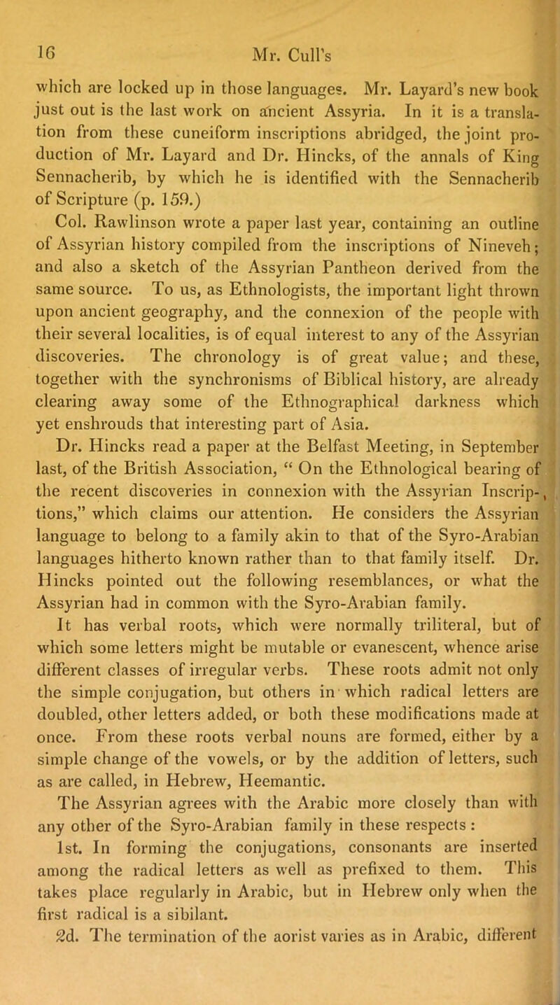 which are locked up in those languages. Mr. Layard’s new book just out is the last work on ancient Assyria. In it is a transla- tion from these cuneiform inscriptions abridged, the joint pro- duction of Mr. Layard and Dr. Ilincks, of the annals of King Sennacherib, by which he is identified with the Sennacherib of Scripture (p. 159.) Col. Rawlinson wrote a paper last year, containing an outline of Assyrian history compiled from the inscriptions of Nineveh; and also a sketch of the Assyrian Pantheon derived from the same source. To us, as Ethnologists, the important light thrown upon ancient geography, and the connexion of the people with their several localities, is of equal interest to any of the Assyrian discoveries. The chronology is of great value; and these, together with the synchronisms of Biblical history, are already clearing away some of the Ethnographical darkness which yet enshrouds that interesting part of Asia. Dr. Hincks read a paper at the Belfast Meeting, in September last, of the British Association, “ On the Ethnological bearing of the recent discoveries in connexion with the Assyrian Inscrip-, lions,” which claims our attention. He considers the Assyrian language to belong to a family akin to that of the Syro-Arabian languages hitherto known rather than to that family itself. Dr. Hincks pointed out the following resemblances, or what the Assyrian had in common with the Syro-Arabian family. It has verbal roots, which were normally triliteral, but of which some letters might be mutable or evanescent, whence arise different classes of irregular verbs. These roots admit not only the simple conjugation, but others in which radical letters are doubled, other letters added, or both these modifications made at once. From these roots verbal nouns are formed, either by a simple change of the vowels, or by the addition of letters, such as are called, in Hebrew, Heemantic. The Assyrian agrees with the Arabic more closely than with any other of the Syro-Arabian family in these respects : 1st. In forming the conjugations, consonants are inserted among the radical letters as well as prefixed to them. This takes place regularly in Arabic, but in Hebrew only when the first radical is a sibilant. 2d. The termination of the aorist varies as in Arabic, different