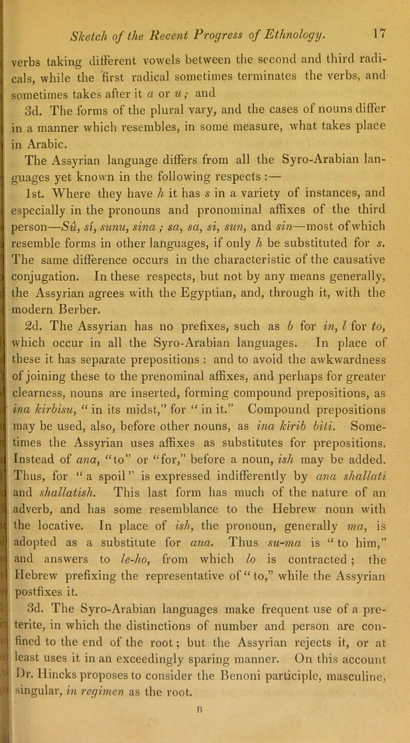 verbs taking different vowels between the second and third radi- cals, while the first radical sometimes terminates the verbs, and sometimes takes after it a or u; and 3d. The forms of the plural vary, and the cases of nouns differ in a manner which resembles, in some measure, what takes place in Arabic. The Assyrian language differs from all the Syro-Arabian lan- guages yet known in the following respects :— 1st. Where they have h it has s in a variety of instances, and especially in the pronouns and pronominal affixes of the third person—Su, si, sunu, sina ; sa, sa, si, sun, and sin—most of which resemble forms in other languages, if only h be substituted for s. The same difference occurs in the characteristic of the causative conjugation. In these respects, but not by any means generally, the Assyrian agrees with the Egyptian, and, through it, with the modern Berber. 2d. The Assyrian has no prefixes, such as b for in, l for to, which occur in all the Syro-Arabian languages. In place of these it has separate prepositions : and to avoid the awkwardness of joining these to the prenominal affixes, and perhaps for greater clearness, nouns are inserted, forming compound prepositions, as ina kirbisu, “ in its midst,” for “ in it.” Compound prepositions may be used, also, before other nouns, as ina kirib biti. Some- times the Assyrian uses affixes as substitutes for prepositions. Instead of ana, “to” or “for,” before a noun, ish may be added. Thus, for “a spoil” is expressed indifferently by ana shallati and shallatisli. This last form has much of the nature of an adverb, and has some resemblance to the Hebrew noun with the locative. In place of ish, the pronoun, generally ma, is adopted as a substitute for ana. Thus su-ma is “to him,” and answers to le-lio, from which lo is contracted ; the Hebrew prefixing the representative of “to,” while the Assyrian postfixes it. 3d. The Syro-Arabian languages make frequent use of a pre- terite, in which the distinctions of number and person are con- fined to the end of the root; but the Assyrian rejects it, or at least uses it in an exceedingly sparing manner. On this account Dr. Hincks proposes to consider the Benoni participle, masculine, singular, in regimen as the root. B