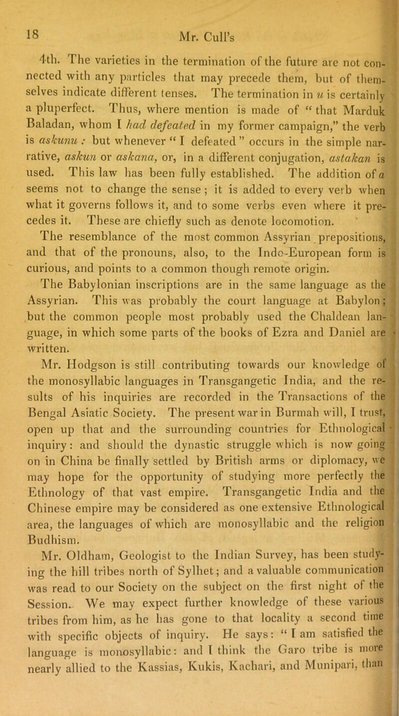 4th. The varieties in the termination of the future are not con- nected with any particles that may precede them, hut of them- selves indicate different (enses. The termination in u is certainly a pluperfect. Thus, where mention is made of “that Marduk Baladan, whom I had defeated in my former campaign,” the verb is askunu : but whenever “ I defeated ” occurs in the simple nar- rative, askun or askana, or, in a different conjugation, astalcan is used. This law has been fully established. The addition of a seems not to change the sense ; it is added to every verb when what it governs follows it, and to some verbs even where it pre- cedes it. These are chiefly such as denote locomotion. The resemblance of the most common Assyrian prepositions, and that of the pronouns, also, to the Indo-European form is curious, and points to a common though remote origin. The Babylonian inscriptions are in the same language as the Assyrian. This was probably the court language at Babylon; but the common people most probably used the Chaldean lan- q guage, in which some parts of the books of Ezra and Daniel are > written. Mr. Hodgson is still contributing towards our knowledge of the monosyllabic languages in Transgangetic India, and the re- sults of his inquiries are recorded in the Transactions of the Bengal Asiatic Society. The present war in Burmah will, I trust, open up that and the surrounding countries for Ethnological • inquiry: and should the dynastic struggle which is now going on in China be finally settled by British arms or diplomacy, we may hope for the opportunity of studying more perfectly the Ethnology of that vast empire. Transgangetic India and the Chinese empire may be considered as one extensive Ethnological area, the languages of which are monosyllabic and the religion Budhism. Mr. Oldham, Geologist to the Indian Survey, has been study- ing the hill tribes north of Sylhet; and a valuable communication was read to our Society on the subject on the first night of the Session- We may expect further knowledge of these various tribes from him, as he has gone to that locality a second time with specific objects of inquiry. He says: “ I am satisfied the language is monosyllabic: and I think the Garo tribe is nioie ^ nearly allied to the Kassias, Kukis, Kachari, and Munipaii, than 1