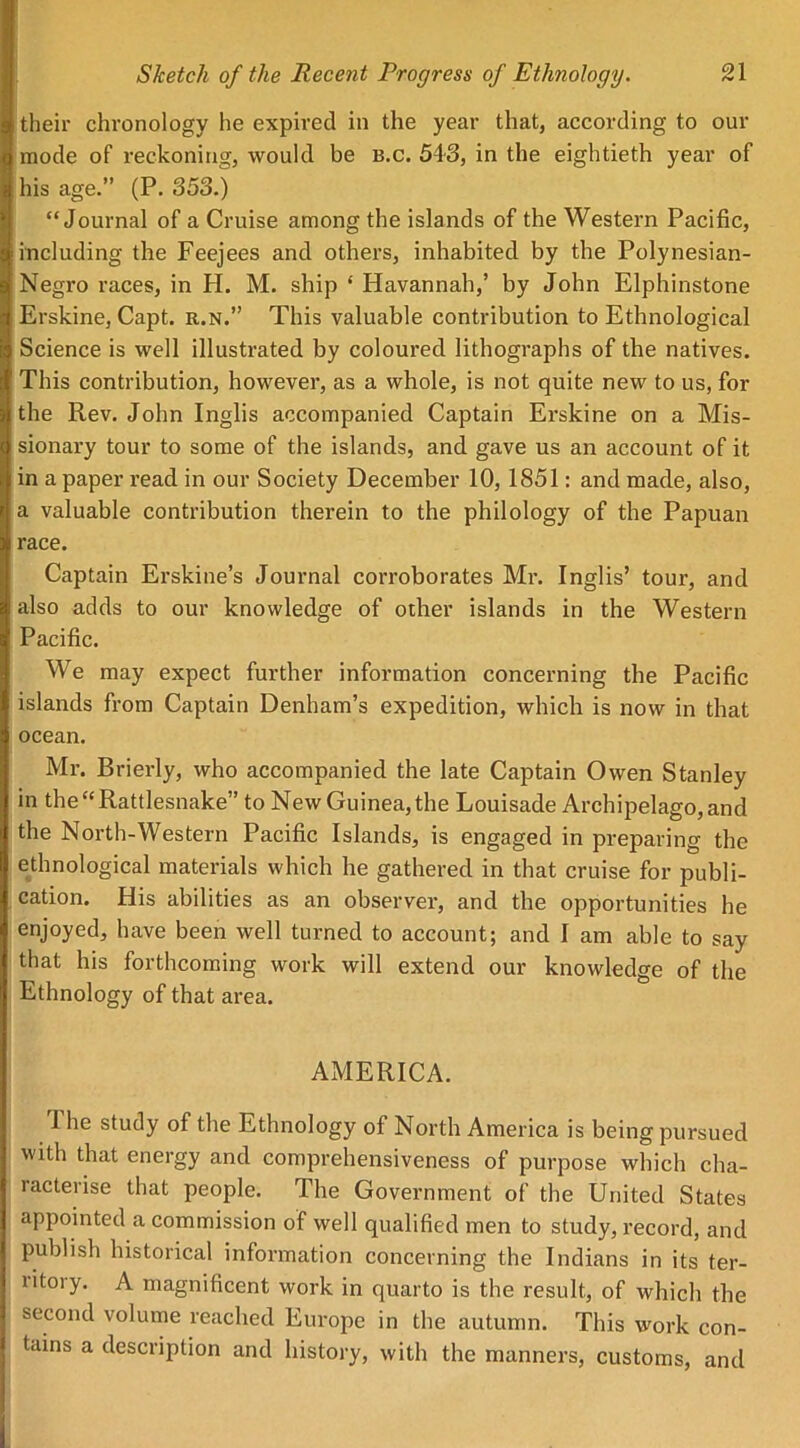 their chronology he expired in the year that, according to our mode of reckoning, would be b.c. 543, in the eightieth year of his age.” (P. 353.) “Journal of a Cruise among the islands of the Western Pacific, including the Feejees and others, inhabited by the Polynesian- Negro races, in H. M. ship ‘ Havannah,’ by John Elphinstone Erskine, Capt. r.n.” This valuable contribution to Ethnological Science is well illustrated by coloured lithographs of the natives. This contribution, however, as a whole, is not quite new to us, for the Rev. John Inglis accompanied Captain Erskine on a Mis- sionary tour to some of the islands, and gave us an account of it in a paper read in our Society December 10,1851: and made, also, a valuable contribution therein to the philology of the Papuan race. Captain Erskine’s Journal corroborates Mr. Inglis’ tour, and also adds to our knowledge of other islands in the Western Pacific. We may expect further information concerning the Pacific islands from Captain Denham’s expedition, which is now in that ocean. Mr. Brierly, who accompanied the late Captain Owen Stanley in the “Rattlesnake” to New Guinea, the Louisade Archipelago, and the North-Western Pacific Islands, is engaged in preparing the ethnological materials which he gathered in that cruise for publi- cation. His abilities as an observer, and the opportunities he enjoyed, have been well turned to account; and I am able to say that his forthcoming work will extend our knowledge of the Ethnology of that area. AMERICA. The study of the Ethnology of North America is being pursued with that energy and comprehensiveness of purpose which cha- racterise that people. The Government of the United States appointed a commission of well qualified men to study, record, and publish historical information concerning the Indians in its ter- litoiy. A magnificent work in quarto is the result, of which the second volume reached Europe in the autumn. This work con- tains a description and history, with the manners, customs, and