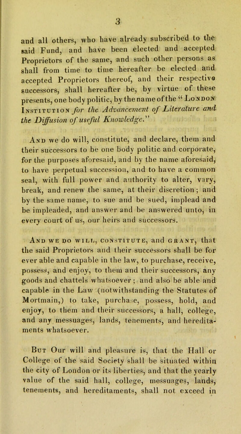 and all others, who have already subscribed to the said Fund, and have been elected and accepted Proprietors of the same, and such other persons as shall from time to time hereafter be elected and accepted Proprietors thereof, and their respective successors, shall hereafter be, by virtue of these presents, one body politic, by the name of the “ London Institution for the Advancement of Literature and the Diffusion of useful Knowledge.' And we do will, constitute, and declare, them and their successors to be one body politic and corporate, for the purposes aforesaid, and by the name aforesaid, to have perpetual succession, and to have a common seal, with full power and authority to alter, vary, break, and renew the same, at their discretion; and by the same name, to sue and be sued, implead and be impleaded, and answer and be answered unto, in every court of us, our heirs and successors. And we do will, constitute, and grant, that the said Proprietors and their successors shall be for ever able and capable in the law, to purchase, receive, possess, and enjoy, to them and their successors, any goods and chattels whatsoever; and also be able and capable in the Law (notwithstanding the Statutes of Mortmain,) to take, purchase, possess, hold, and enjoy, to them and their successors, a hall, college, and any messuages, lands, tenements, and heredita- ments whatsoever. But Our will and pleasure is, that the Hall or College of the said Society shall be situated within the city of London or its liberties, and that the yearly value of the said hall, college, messuages, lands, tenements, and hereditaments, shall not exceed in