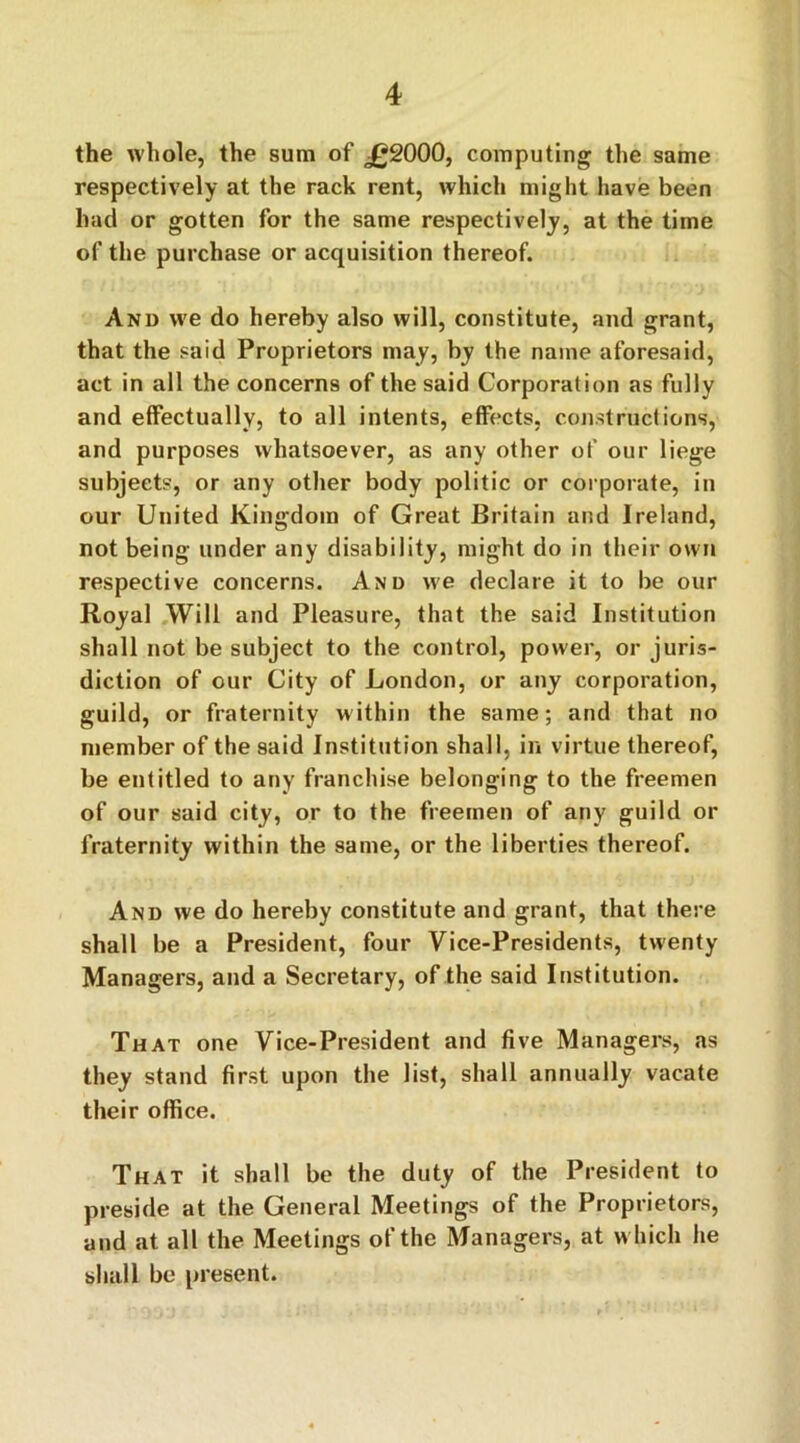 the whole, the sum of jg2000, computing the same respectively at the rack rent, which might have been had or gotten for the same respectively, at the time of the purchase or acquisition thereof. And we do hereby also will, constitute, and grant, that the said Proprietors may, by the name aforesaid, act in all the concerns of the said Corporation as fully and effectually, to all intents, effects, constructions, and purposes whatsoever, as any other of our liege subjects, or any other body politic or corporate, in our United Kingdom of Great Britain and Ireland, not being under any disability, might do in their own respective concerns. And we declare it to be our Royal Will and Pleasure, that the said Institution shall not be subject to the control, power, or juris- diction of our City of London, or any corporation, guild, or fraternity within the same; and that no member of the said Institution shall, in virtue thereof, be entitled to any franchise belonging to the freemen of our said city, or to the freemen of any guild or fraternity within the same, or the liberties thereof. And we do hereby constitute and grant, that there shall be a President, four Vice-Presidents, twenty Managers, and a Secretary, of the said Institution. That one Vice-President and five Managers, as they stand first upon the list, shall annually vacate their office. That it shall be the duty of the President to preside at the General Meetings of the Proprietors, and at all the Meetings of the Managers, at w hich he shall be present.