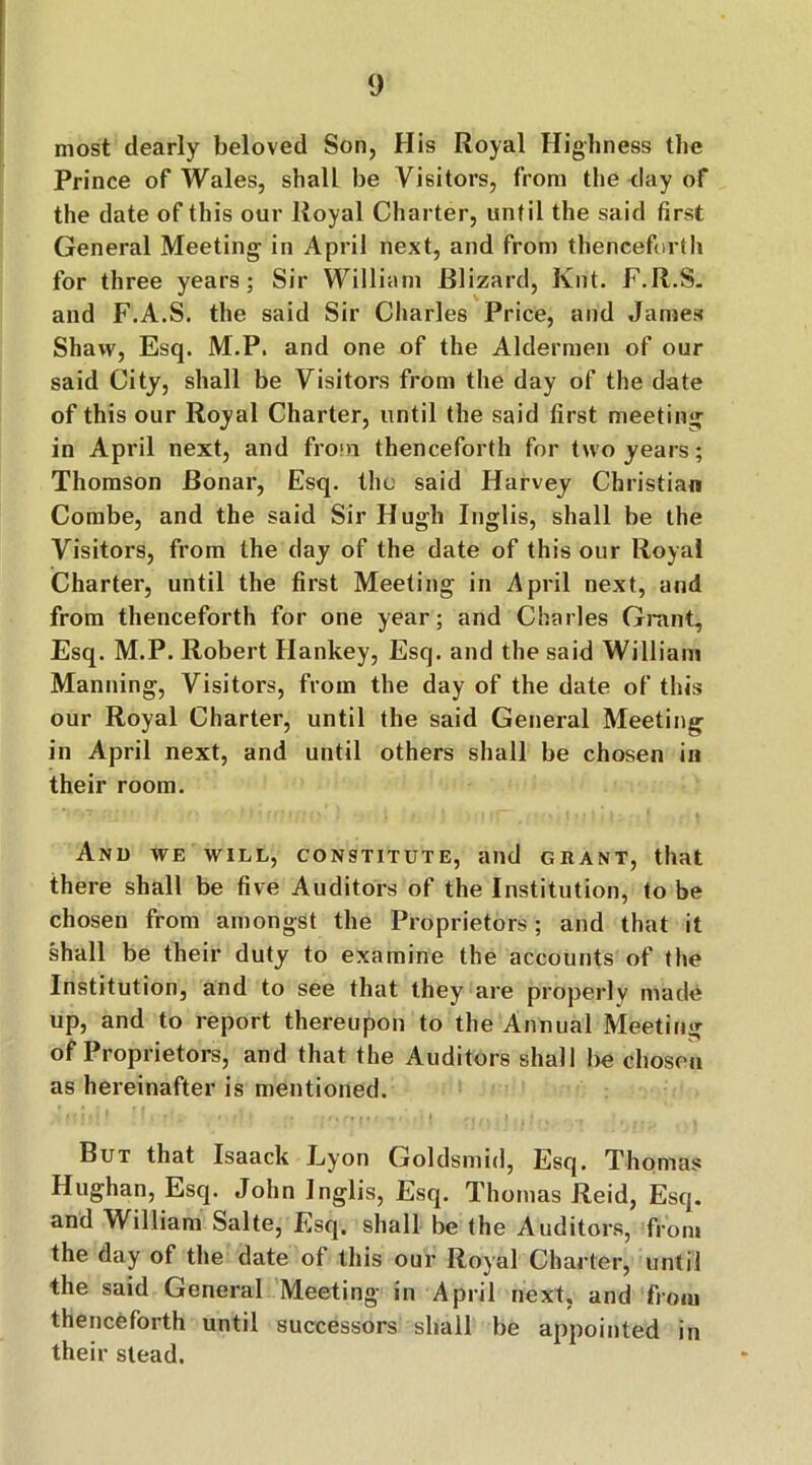 most dearly beloved Son, His Royal Highness the Prince of Wales, shall be Visitors, from the day of the date of this our Royal Charter, until the said first General Meeting in April next, and from thenceforth for three years; Sir William Blizard, Knt. F.R.S. and F.A.S. the said Sir Charles Price, and James Shaw, Esq. M.P. and one of the Aldermen of our said City, shall be Visitors from the day of the date of this our Royal Charter, until the said first meeting in April next, and from thenceforth for two years; Thomson Bonar, Esq. the said Harvey Christian Combe, and the said Sir Hugh Inglis, shall be the Visitors, from the day of the date of this our Royal Charter, until the first Meeting in April next, and from thenceforth for one year; and Charles Grant, Esq. M.P. Robert Hankey, Esq. and the said William Manning, Visitors, from the day of the date of this our Royal Charter, until the said General Meeting in April next, and until others shall be chosen in their room. And we will, constitute, and grant, that there shall be five Auditors of the Institution, to be chosen from amongst the Proprietors; and that it shall be their duty to examine the accounts of the Institution, and to see that they are properly made up, and to report thereupon to the Annual Meeting of Proprietors, and that the Auditors shall be chosen as hereinafter is mentioned. But that Isaack Lyon Goldsmid, Esq. Thomas Hughan, Esq. John Inglis, Esq. Thomas Reid, Esq. and William Salte, Esq. shall be the Auditors, from the day of the date of this our Royal Charter, until the said General Meeting in April next, and from thenceforth until successors shall be appointed in their stead.