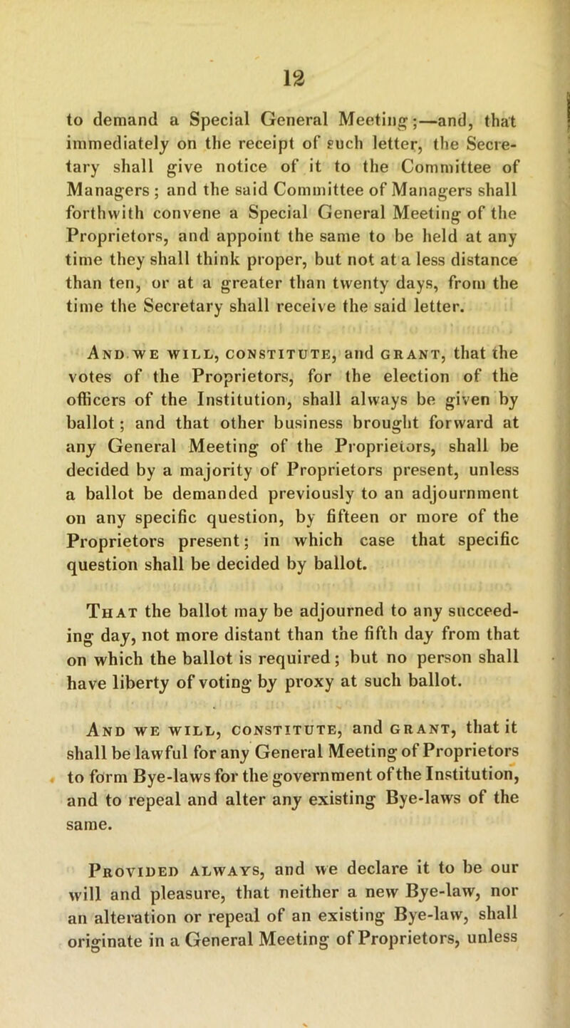 to demand a Special General Meeting;—and, that immediately on the receipt of such letter, the Secre- tary shall give notice of it to the Committee of Managers ; and the said Committee of Managers shall forthwith convene a Special General Meeting of the Proprietors, and appoint the same to be held at any time they shall think proper, but not at a less distance than ten, or at a greater than twenty days, from the time the Secretary shall receive the said letter. And we will, constitute, and grant, that the votes of the Proprietors, for the election of the officers of the Institution, shall always be given by ballot; and that other business brought forward at any General Meeting of the Proprietors, shall be decided by a majority of Proprietors present, unless a ballot be demanded previously to an adjournment on any specific question, by fifteen or more of the Proprietors present; in which case that specific question shall be decided by ballot. That the ballot may be adjourned to any succeed- ing day, not more distant than the fifth day from that on which the ballot is required; but no person shall have liberty of voting by proxy at such ballot. And we will, constitute, and grant, that it shall be lawful for any General Meeting of Proprietors to form Bye-laws for the government of the Institution, and to repeal and alter any existing Bye-laws of the same. Provided always, and we declare it to be our will and pleasure, that neither a new Bye-law, nor an alteration or repeal of an existing Bye-law, shall originate in a General Meeting of Proprietors, unless