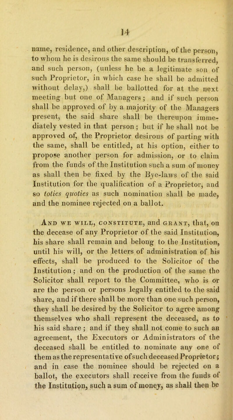 name, residence, and other description, of the person, to whom he is desirous the same should be transferred, and such person, (unless he be a legitimate son of such Proprietor, in which case he shall be admitted without delay,) shall be ballotted for at the next meeting but one of Managers; and if such person shall be approved of by a majority of the Managers present, the said share shall be thereupon imme- diately vested in that person ; but if he shall not be approved of, the Proprietor desirous of parting with the same, shall be entitled, at his option, either to propose another person for admission, or to claim from the funds of the Institution such a sum of money as shall then be fixed by the Bye-laws of the said Institution for the qualification of a Proprietor, and so tolies quolies as such nomination shall be made, and the nominee rejected on a ballot. And we will, constitute, and grant, that, on the decease of any Proprietor of the said Institution, his share shall remain and belong to the Institution, until his will, or the letters of administration of his effects, shall be produced to the Solicitor of the Institution; and on the production of the same the Solicitor shall report to the Committee, who is or are the person or persons legally entitled to the said share, and if there shall be more than one such person, they shall be desired by the Solicitor to agree among themselves who shall represent the deceased, as to his said share; and if they shall not come to such an agreement, the Executors or Administrators of the deceased shall be entitled to nominate any one of them as the representative of such deceased Proprietor; and in case the nominee should be rejected on a ballot, the executors shall receive from the funds of the Institution, such a sum of money, as shall then be