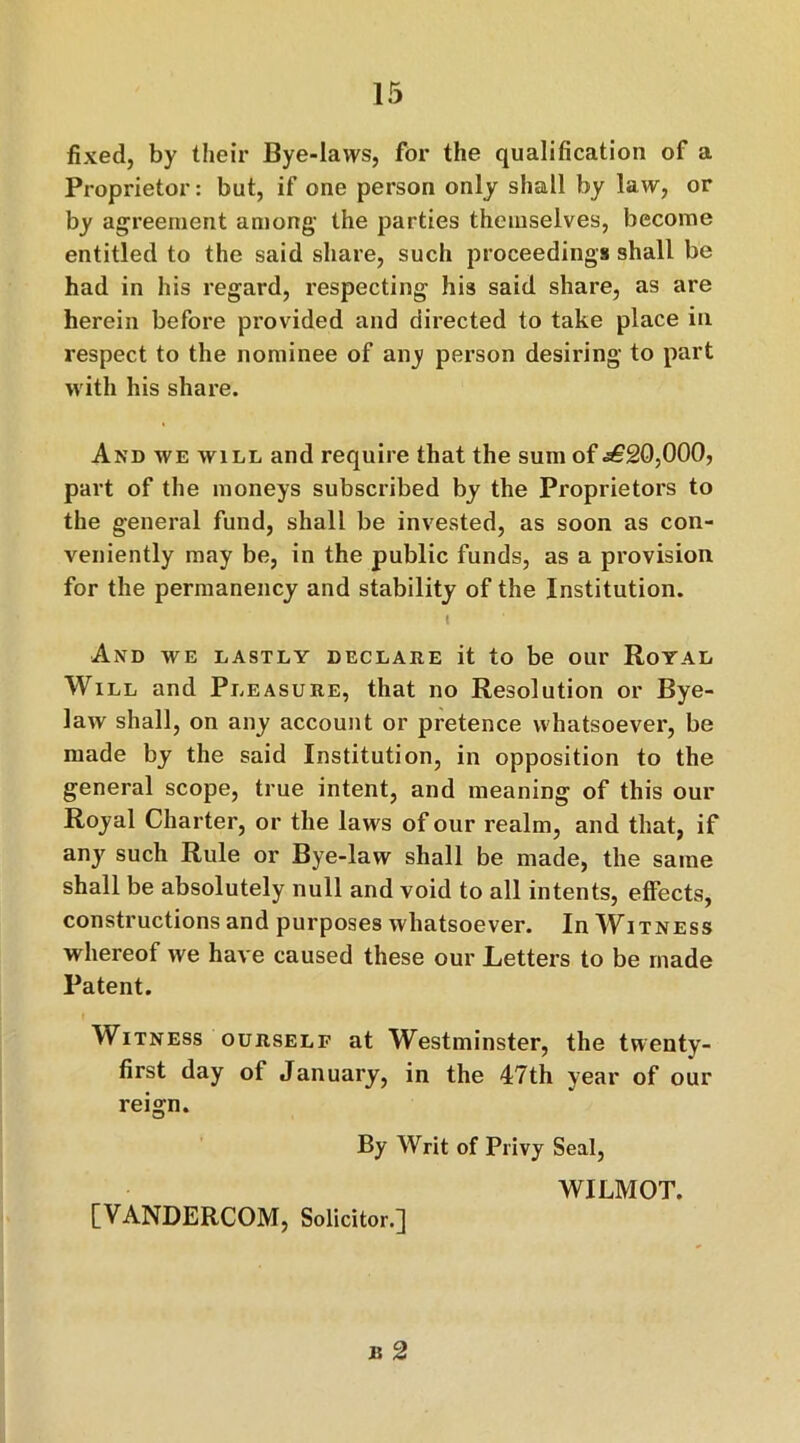 fixed, by their Bye-laws, for the qualification of a Proprietor: but, if one person only shall by law, or by agreement among the parties themselves, become entitled to the said share, such proceedings shall be had in his regard, respecting his said share, as are herein before provided and directed to take place in respect to the nominee of any person desiring to part with his share. And we will and require that the sum of .£20,000, part of the moneys subscribed by the Proprietors to the general fund, shall be invested, as soon as con- veniently may be, in the public funds, as a provision for the permanency and stability of the Institution. i And we lastly declare it to be our Royal Will and Pleasure, that no Resolution or Bye- law shall, on any account or pretence whatsoever, be made by the said Institution, in opposition to the general scope, true intent, and meaning of this our Royal Charter, or the laws of our realm, and that, if any such Rule or Bye-law shall be made, the same shall be absolutely null and void to all intents, effects, constructions and purposes whatsoever. In Witness whereof we have caused these our Letters to be made Patent. Witness ourself at Westminster, the twenty- first day of January, in the 47th year of our reign. By Writ of Privy Seal, WILMOT. [VANDERCOM, Solicitor.] b 2