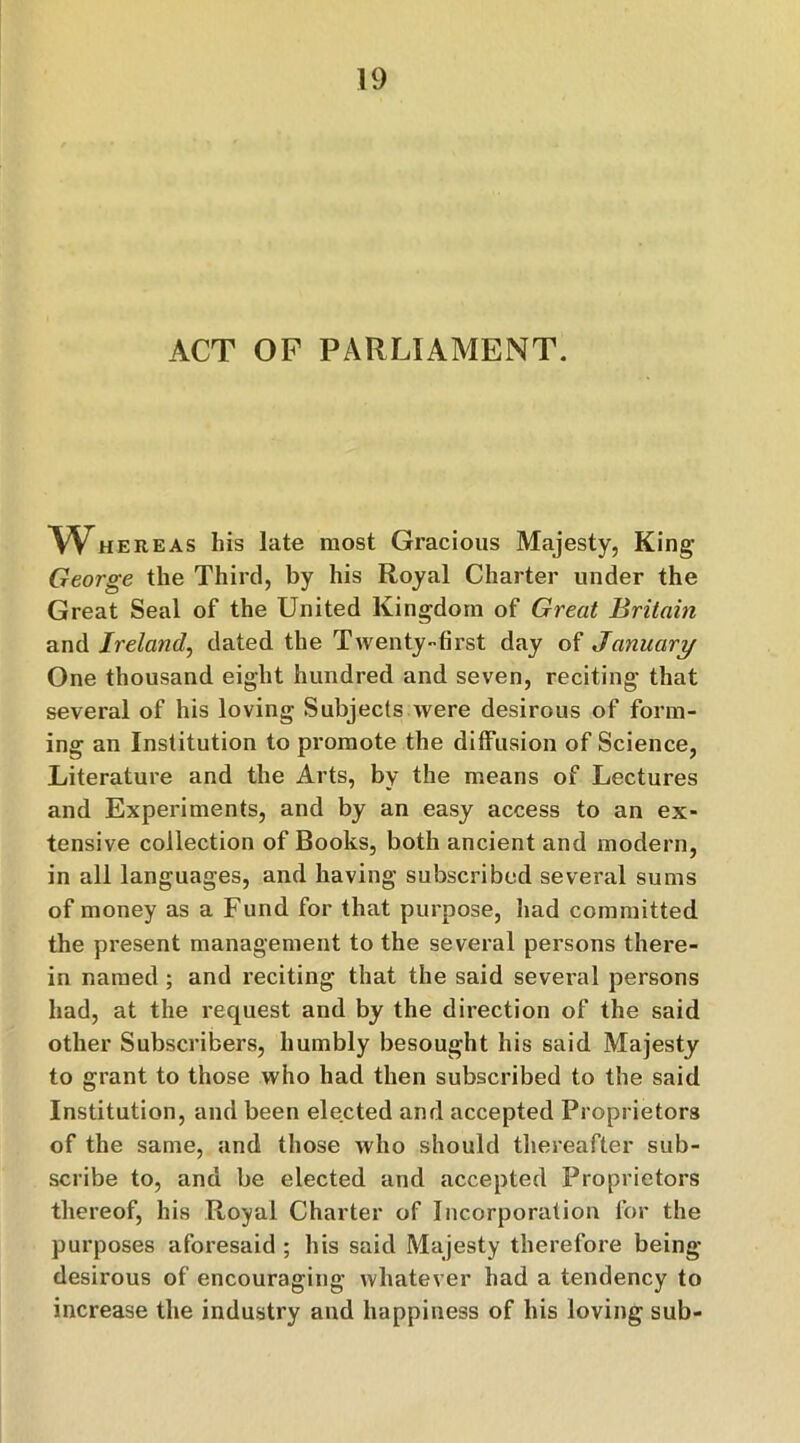 ACT OP PARLIAMENT. Whereas his late most Gracious Majesty, King George the Third, by his Royal Charter under the Great Seal of the United Kingdom of Great Britain and Ireland, dated the Twenty-first day of January One thousand eight hundred and seven, reciting that several of his loving Subjects were desirous of form- ing an Institution to promote the diffusion of Science, Literature and the Arts, by the means of Lectures and Experiments, and by an easy access to an ex- tensive collection of Books, both ancient and modern, in all languages, and having subscribed several sums of money as a Fund for that purpose, had committed the present management to the several persons there- in named ; and reciting that the said several persons had, at the request and by the direction of the said other Subscribers, humbly besought his said Majesty to grant to those who had then subscribed to the said Institution, and been elected and accepted Proprietors of the same, and those who should thereafter sub- scribe to, and be elected and accepted Proprietors thereof, his Royal Charter of Incorporation for the purposes aforesaid ; his said Majesty therefore being- desirous of encouraging whatever had a tendency to increase the industry and happiness of his loving sub-