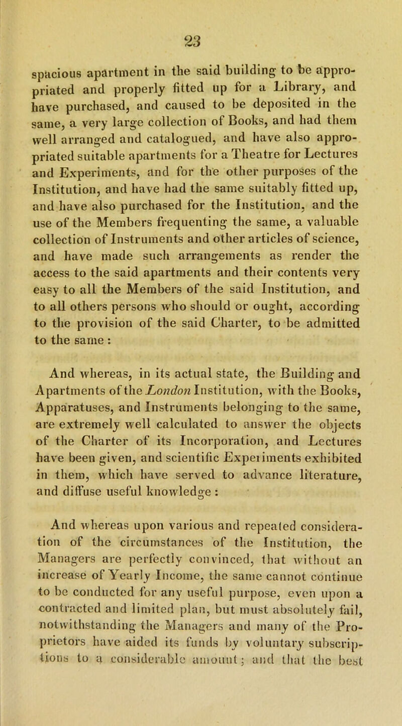 spacious apartment in the said building to be appro- priated and properly fitted up for a Library, and have purchased, and caused to be deposited in the same, a very large collection of Books, and had them well arranged and catalogued, and have also appro- priated suitable apartments for a Theatre for Lectures and Experiments, and for the other purposes of the Institution, and have had the same suitably fitted up, and have also purchased for the Institution, and the use of the Members frequenting the same, a valuable collection of Instruments and other articles of science, and have made such arrangements as render the access to the said apartments and their contents very easy to all the Members of the said Institution, and to all others persons who should or ought, according to the provision of the said Charter, to be admitted to the same: And whereas, in its actual state, the Building and Apartments of the London Institution, with the Books, Apparatuses, and Instruments belonging to the same, are extremely well calculated to answer the objects of the Charter of its Incorporation, and Lectures have been given, and scientific Expeiiments exhibited in them, which have served to advance literature, and diffuse useful knowledge : And whereas upon various and repealed considera- tion of the circumstances of the Institution, the Managers are perfectly convinced, that without an increase of Yearly Income, the same cannot continue to be conducted for any useful purpose, even upon a contracted and limited plan, but must absolutely fail, notwithstanding the Managers and many of the Pro- prietors have aided its funds by voluntary subscrip- tions to a considerable amount; and that the best