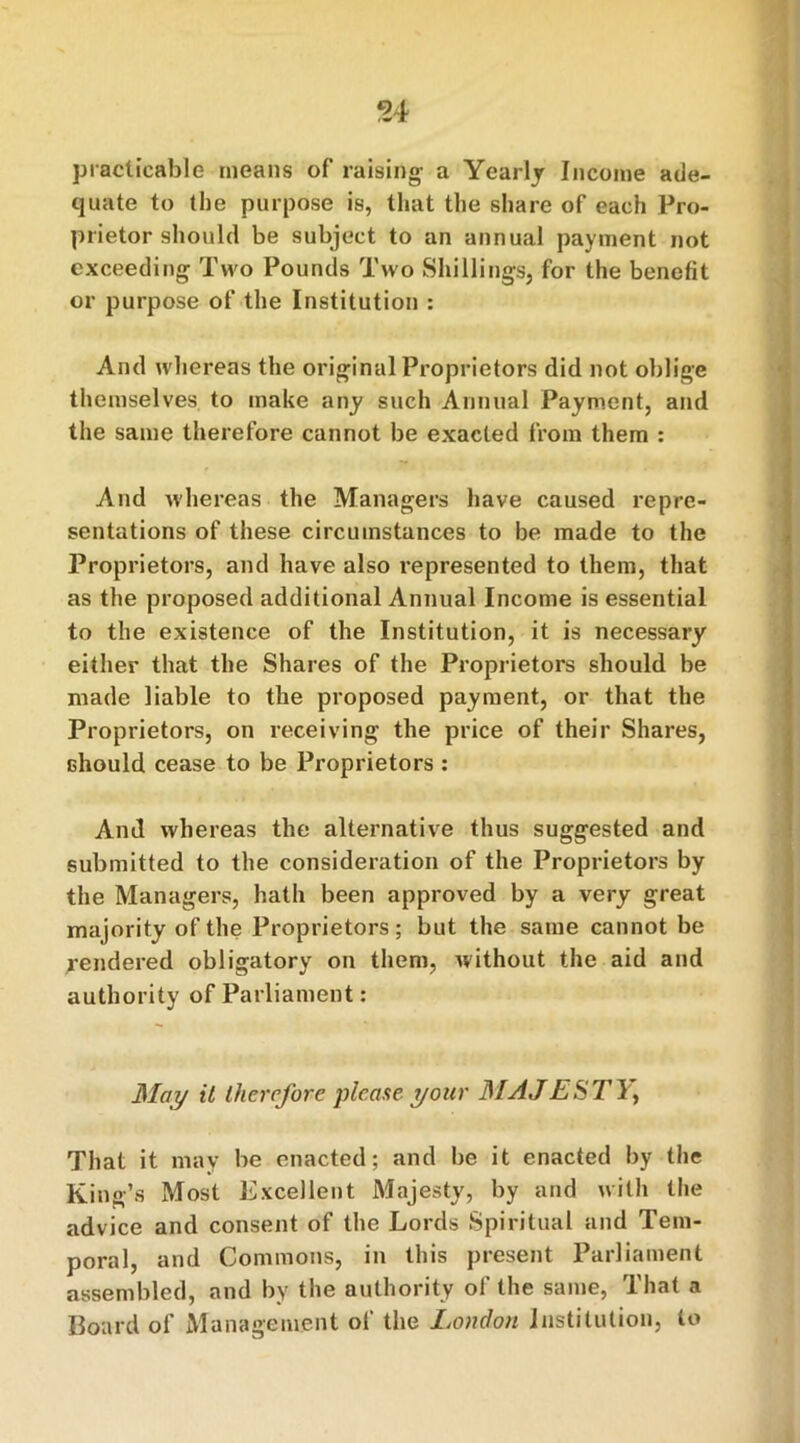 54 practicable means of raising a Yearly Income ade- quate to the purpose is, that the share of each Pro- prietor should be subject to an annual payment not exceeding Two Pounds Two Shillings, for the benefit or purpose of the Institution : And whereas the original Proprietors did not oblige themselves to make any such Annual Payment, and the same therefore cannot be exacted from them : And whereas the Managers have caused repre- sentations of these circumstances to be made to the Proprietors, and have also represented to them, that as the proposed additional Annual Income is essential to the existence of the Institution, it is necessary either that the Shares of the Proprietors should be made liable to the proposed payment, or that the Proprietors, on receiving the price of their Shares, should cease to be Proprietors : And whereas the alternative thus suggested and submitted to the consideration of the Proprietors by the Managers, hath been approved by a very great majority of the Proprietors ; but the same cannot be rendered obligatory on them, without the aid and authority of Parliament : May it therefore please your MAJESTY, That it may be enacted; and be it enacted by the King’s Most Excellent Majesty, by and with the advice and consent of the Lords Spiritual and Tem- poral, and Commons, in this present Parliament assembled, and by the authority of the same, That a Board of Management of the Loudon Institution, to