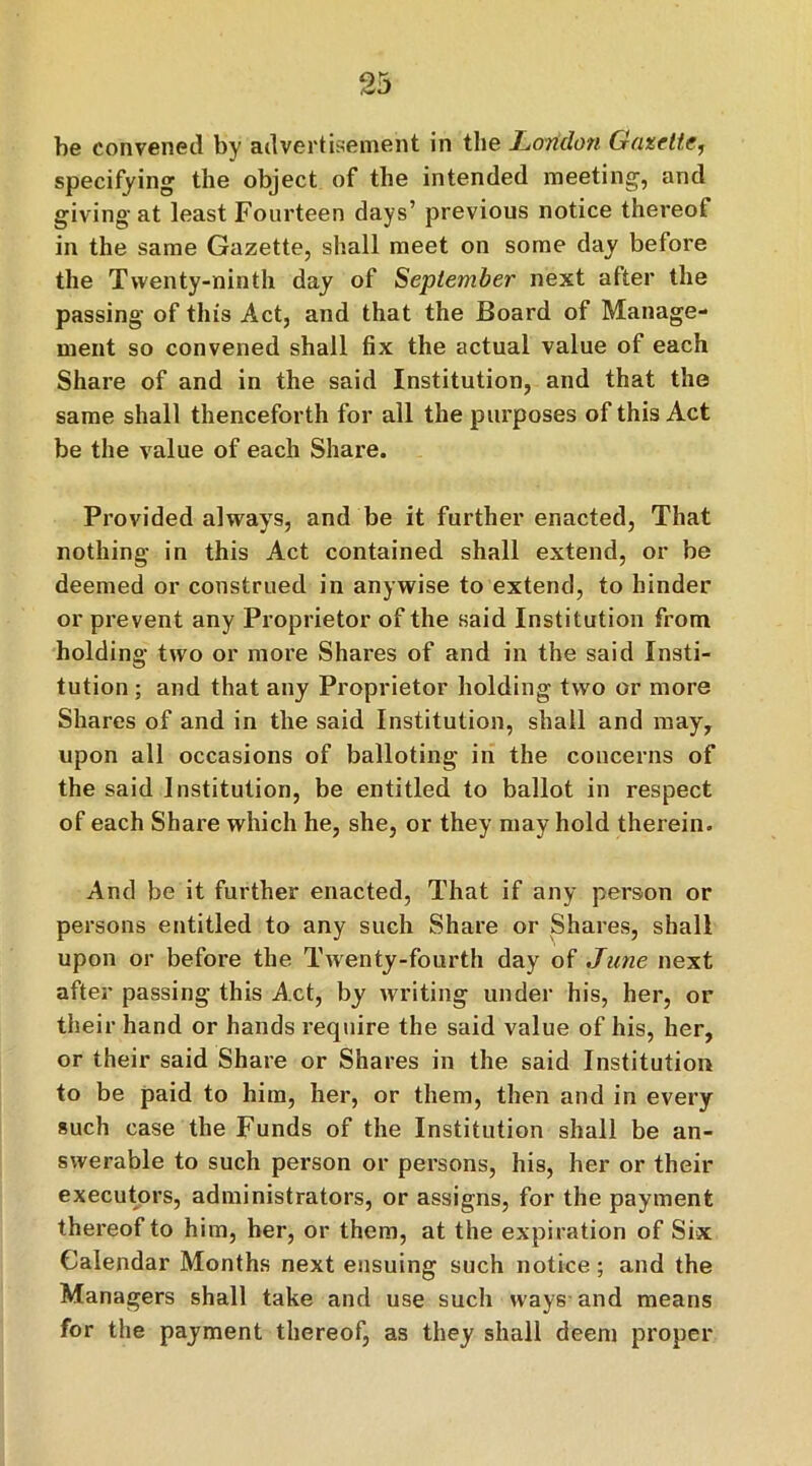 9ft he convened by advertisement in the London Gazette, specifying the object of the intended meeting, and giving at least Fourteen days’ previous notice thereof in the same Gazette, shall meet on some day before the Twenty-ninth day of September next after the passing of this Act, and that the Board of Manage- ment so convened shall fix the actual value of each Share of and in the said Institution, and that the same shall thenceforth for all the purposes of this Act be the value of each Share. Provided always, and be it further enacted, That nothing in this Act contained shall extend, or be deemed or construed in anywise to extend, to hinder or prevent any Proprietor of the said Institution from holding two or more Shares of and in the said Insti- tution ; and that any Proprietor holding two or more Shares of and in the said Institution, shall and may, upon all occasions of balloting in the concerns of the said Institution, be entitled to ballot in respect of each Share which he, she, or they may hold therein. And be it further enacted, That if any person or persons entitled to any such Share or Shares, shall upon or before the Twenty-fourth day of June next after passing this Act, by writing under his, her, or their hand or hands require the said value of his, her, or their said Share or Shares in the said Institution to be paid to him, her, or them, then and in every such case the Funds of the Institution shall be an- swerable to such person or persons, his, her or their executors, administrators, or assigns, for the payment thereof to him, her, or them, at the expiration of Six Calendar Months next ensuing such notice; and the Managers shall take and use such ways and means for the payment thereof, as they shall deem proper