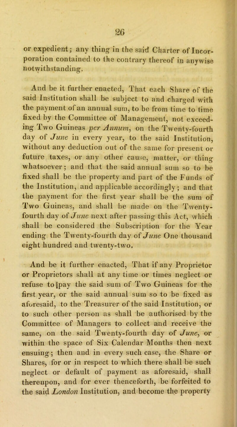 or expedient; any thing in the said Charter of Incor- poration contained to the contrary thereof in anywise notwithstanding. And be it further enacted, That each Share of the said Institution shall be subject to and charged with the payment of an annual sum, to be from time to time fixed by the Committee of Management, not exceed- ing Two Guineas per Annum, on the Twenty-fourth day of June in every year, to the said Institution, without any deduction out of the same for present or future taxes, or any other cause, matter, or thing whatsoever; and that the said annual sum so to be fixed shall be the property and part of the Funds of the Institution, and applicable accordingly; and that the payment for the first year shall be the sum of Two Guineas, and shall be made on the Twenty- fourth day of June next after passing this Act, which shall be considered the Subscription for the Year ending the Twenty-fourth day of June One thousand eight hundred and twenty-two. And be it further enacted, That if any Proprietor or Proprietors shall at any time or times neglect or refuse to^pay the said sum of Two Guineas for the first year, or the said annual sum so to be fixed as aforesaid, to the Treasurer of the said Institution, or to such other person as shall be authorised by the Committee of Managers to collect and receive the same, on the said Twenty-fourth day of June, or within the space of Six Calendar Months then next ensuing; then and in every such case, the Share or Shares, for or in respect to which there shall be such neglect or default of payment as aforesaid, shall thereupon, and for ever thenceforth, be forfeited to the said London Institution, and become the property