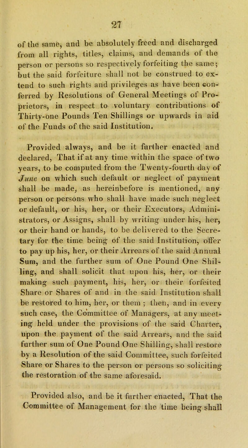 of the same, and be absolutely freed and discharged from all rights, titles, claims, and demands of the person or persons so respectively forfeiting the same; but the said forfeiture shall not be construed to ex- tend to such rights and privileges as have been con- ferred by Resolutions of General Meetings of Pro- prietors, in respect to voluntary contributions of Thirty-one Pounds Ten Shillings or upwards in aid of the Funds of the said Institution. Provided always, and be it further enacted and declared, That if at any time within the space of two years, to be computed from the Twenty-fourth day of June on which such default or neglect of payment shall be made, as hereinbefore is mentioned, any person or persons who shall have made such neglect or default, or his, her, or their Executors, Admini- strators, or Assigns, shall by writing under his, her, or their hand or hands, to be delivered to the Secre- tary for the time being of the said Institution, offer to pay up his, her, or their Arrears of the said Annual Sum, and the further sum of One Pound One Shil- ling, and shall solicit that upon his, her, or their making such payment, his, her, or their forfeited Share or Shares of and in the said Institution shall be restored to him, her, or them ; then, and in every such case, the Committee of Managers, at any meet- ing held under the provisions of the said Charter, upon the payment of the said Arrears, and the said further sum of One Pound One Shilling, shall restore by a Resolution of the said Committee, such forfeited Share or Shares to the person or persons so soliciting the restoration of the same aforesaid. Provided also, and be it further enacted, That the Committee of Management for the time being shall