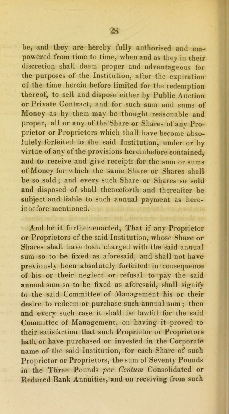 be, and they are hereby fully authorised and em- powered from time to time, when and as they in their discretion shall deem proper and advantageous for the purposes of the Institution, after the expiration of the time herein before limited for the redemption thereof, to sell and dispose either by Public Auction or Private Contract, and for such sum and sums of Money as by them may be thought reasonable and proper, all or any of the Share or Shares of any Pro- prietor or Proprietors which shall have become abso- lutely forfeited to the said Institution, under or by virtue of any of the provisions hereinbefore contained, and to receive and give receipts for the sum or sums of Money for which the same Share or Shares shall be so sold; and every such Share or Shares so sold and disposed of shall thenceforth and thereafter be subject and liable to such annual payment as here- inbefore mentioned. And be it further enacted, That if any Proprietor or Proprietors of the said Institution, whose Share or Shares shall have been charged with the said annual sum so to be fixed as aforesaid, and shall not have previously been absolutely forfeited in consequence of his or their neglect or refusal to pay the said annual sum so to be fixed as aforesaid, shall signify to the said Committee of Management his or their desire to redeem or purchase such annual sum; then and every such case it shall be lawful for the said Committee of Management, on having it proved to their satisfaction that such Proprietor or Proprietors hath or have purchased or invested in the Corporate name of the said Institution, for each Share of such Proprietor or Proprietors, the sum of Seventy Pounds in the Three Pounds per Centum Consolidated or Reduced Bank Annuities, and on receiving from such