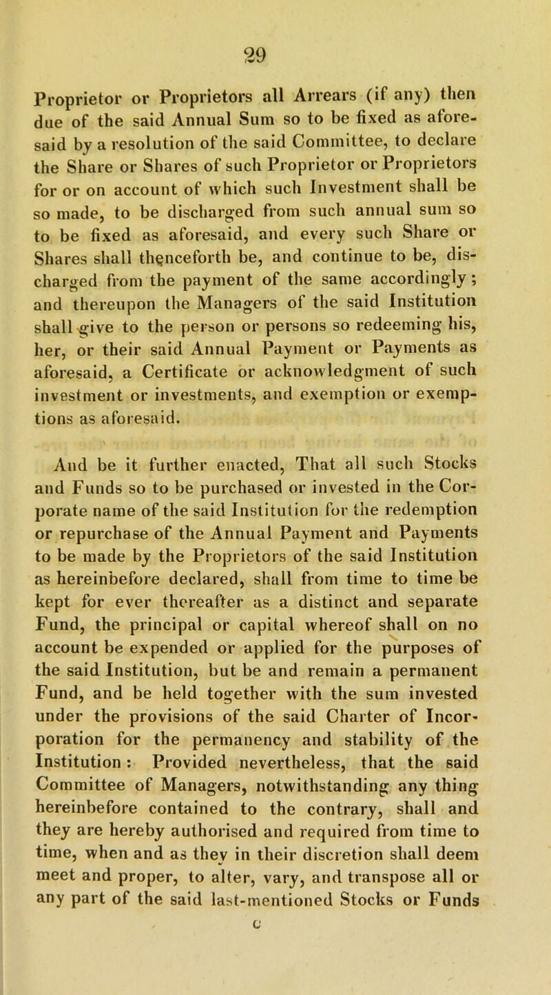 Proprietor or Proprietors all Arrears (if any) then due of the said Annual Sum so to be fixed as afore- said by a resolution of the said Committee, to declare the Share or Shares of such Proprietor or Proprietors for or on account of which such Investment shall be so made, to be discharged from such annual sum so to be fixed as aforesaid, and every such Share or Shares shall thenceforth be, and continue to be, dis- charged from the payment of the same accordingly; and thereupon the Managers of the said Institution shall give to the person or persons so redeeming his, her, or their said Annual Payment or Payments as aforesaid, a Certificate or acknowledgment of such investment or investments, and exemption or exemp- tions as aforesaid. And be it further enacted, That all such Stocks and Funds so to be purchased or invested in the Cor- porate name of the said Institution for the redemption or repurchase of the Annual Payment and Payments to be made by the Proprietors of the said Institution as hereinbefore declared, shall from time to time be kept for ever thereafter as a distinct and separate Fund, the principal or capital whereof shall on no account be expended or applied for the purposes of the said Institution, but be and remain a permanent Fund, and be held together with the sum invested under the provisions of the said Charter of Incor- poration for the permanency and stability of the Institution: Provided nevertheless, that the said Committee of Managers, notwithstanding any thing hereinbefore contained to the contrary, shall and they are hereby authorised and required from time to time, when and as they in their discretion shall deem meet and proper, to alter, vary, and transpose all or any part of the said last-mentioned Stocks or Funds c