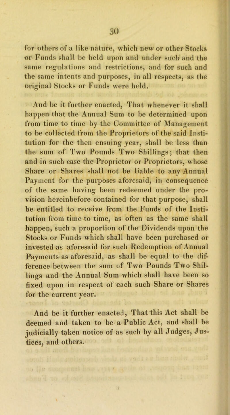 for others of a like nature, which new or other Stocks or Funds shall be held upon and under such and the same regulations and restrictions, and for such and the same intents and purposes, in all respects, as the Original Stocks or Funds were held. And be it further enacted, That whenever it shall happen that the Annual Sum to be determined upon from time to time by the Committee of Management to be collected from the Proprietors of the said Insti- tution for the then ensuing year, shall be less than the sum of Two Pounds Two Shillings; that then and in such case the Proprietor or Proprietors, whose Share or Shares shall not be liable to any Annual Payment for the purposes aforesaid, in consequence of the same having been redeemed under the pro- vision hereinbefore contained for that purpose, shall be entitled to receive from the Funds of the Insti- tution from time to time, as often as the same shall happen, such a proportion of the Dividends upon the Stocks or Funds which shall have been purchased or invested as aforesaid for such Redemption of Annual Payments as aforesaid, as shall be equal to the dif- ference between the sum of Two Pounds Two Shil- lings and the Annual Sum which shall have been so fixed upon in respect of each such Share or Shares for the current year. And be it further enacted, That this Act shall be deemed and taken to be a Public Act, and shall be judicially taken notice of as such by all Judges, Jus- tices, and others.