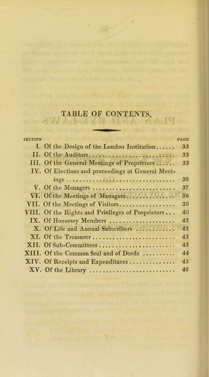 TABLE OF CONTENTS. SECTION PAGE I. Of the Design of the London Institution 33 II. Of the Auditors 33 III. Of the General Meetings of Proprietors 33 IV. Of Elections and proceedings at General Meet- ings 36 V. Of the Managers 37 VI. Of the Meetings of Managers 38 VII. Of the Meetings of Visitors 39 VIII. Of the Rights and Privileges of Proprietors ... 40 IX. Of Honorary Members 42 X. Of Life and Annual Subscribers 42 XI. Of the Treasurer 43 XII. Of Sub-Committees 43 XIII. Of the Common Seal and of Deeds 44 XIV. Of Receipts and Expenditures 45