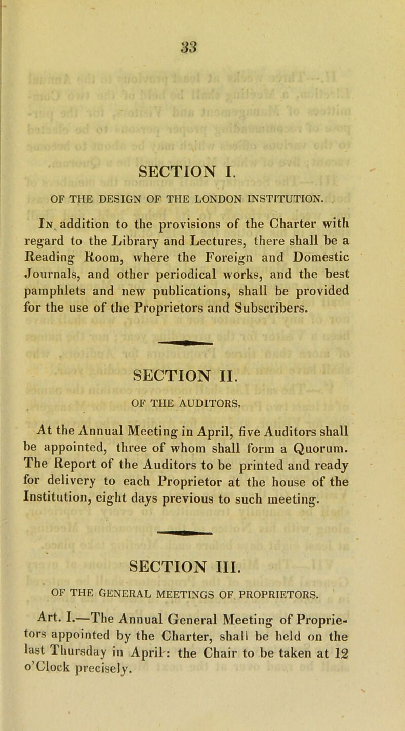 SECTION I. OF THE DESIGN OF THE LONDON INSTITUTION. In. addition to the provisions of the Charter with regard to the Library and Lectures, there shall be a Reading- Room, where the Foreign and Domestic Journals, and other periodical works, and the best pamphlets and new publications, shall be provided for the use of the Proprietors and Subscribers. SECTION II. OF THE AUDITORS, At the Annual Meeting in April, five Auditors shall be appointed, three of whom shall form a Quorum. The Report of the Auditors to be printed and ready for delivery to each Proprietor at the house of the Institution, eight days previous to such meeting. SECTION III. OF THE GENERAL MEETINGS OF PROPRIETORS. Art. I.—The Annual General Meeting of Proprie- tors appointed by the Charter, shall be held on the last Thursday in April': the Chair to be taken at 12 o’Clock precisely.