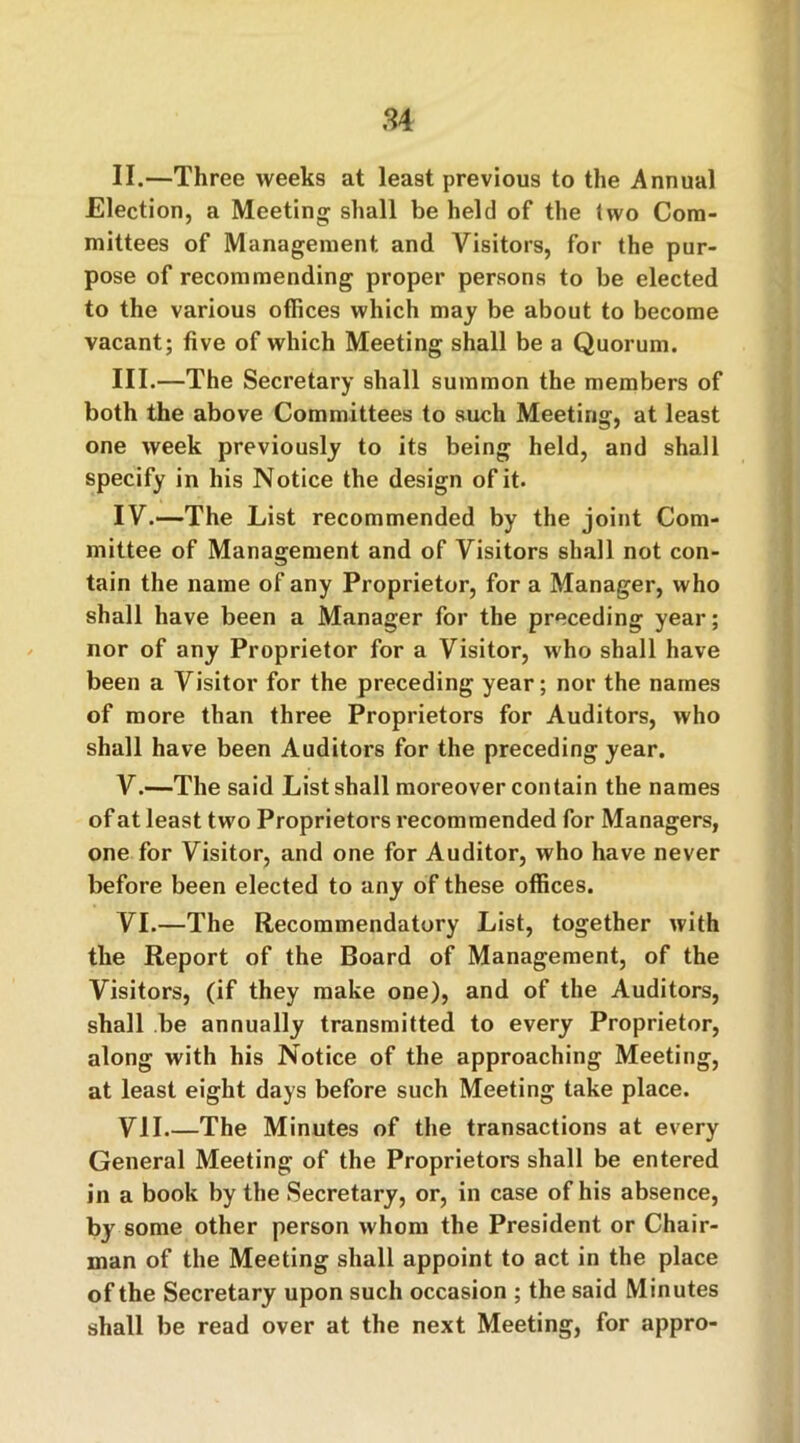 84 II. —Three weeks at least previous to the Annual Election, a Meeting shall be held of the (wo Com- mittees of Management and Visitors, for the pur- pose of recommending proper persons to be elected to the various offices which may be about to become vacant; five of which Meeting shall be a Quorum. III. —The Secretary shall summon the members of both the above Committees to such Meeting, at least one week previously to its being held, and shall specify in his Notice the design of it. IV. —The List recommended by the joint Com- mittee of Management and of Visitors shall not con- tain the name of any Proprietor, for a Manager, who shall have been a Manager for the preceding year; nor of any Proprietor for a Visitor, who shall have been a Visitor for the preceding year; nor the names of more than three Proprietors for Auditors, who shall have been Auditors for the preceding year. V. —The said List shall moreover contain the names of at least two Proprietors recommended for Managers, one for Visitor, and one for Auditor, who have never before been elected to any of these offices. VI. —The Recommendatory List, together with the Report of the Board of Management, of the Visitors, (if they make one), and of the Auditors, shall be annually transmitted to every Proprietor, along with his Notice of the approaching Meeting, at least eight days before such Meeting take place. VII The Minutes of the transactions at every General Meeting of the Proprietors shall be entered in a book by the Secretary, or, in case of his absence, by some other person whom the President or Chair- man of the Meeting shall appoint to act in the place of the Secretary upon such occasion ; the said Minutes shall be read over at the next Meeting, for appro-