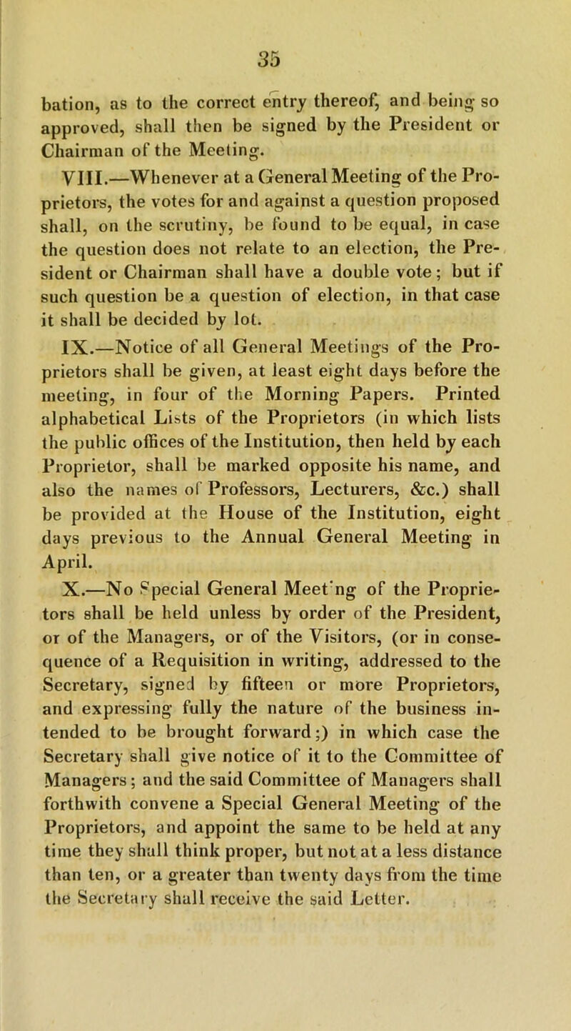 bation, as to the correct entry thereof, and being- so approved, shall then be signed by the President or Chairman of the Meeting. VIII. —Whenever at a General Meeting of the Pro- prietors, the votes for and against a question proposed shall, on the scrutiny, be found to be equal, in case the question does not relate to an election, the Pre- sident or Chairman shall have a double vote; but if such question be a question of election, in that case it shall be decided by lot. IX. —Notice of all General Meetings of the Pro- prietors shall be given, at least eight days before the meeting, in four of the Morning Papers. Printed alphabetical Lists of the Proprietors (in which lists the public offices of the Institution, then held by each Proprietor, shall be marked opposite his name, and also the names of Professors, Lecturers, &c.) shall be provided at the House of the Institution, eight days previous to the Annual General Meeting in April. X. —No Special General Meet'ng of the Proprie- tors shall be held unless by order of the President, or of the Managers, or of the Visitors, (or in conse- quence of a Requisition in writing, addressed to the Secretary, signed by fifteen or more Proprietors, and expressing fully the nature of the business in- tended to be brought forward;) in which case the Secretary shall give notice of it to the Committee of Managers; and the said Committee of Managers shall forthwith convene a Special General Meeting of the Proprietors, and appoint the same to be held at any time they shall think proper, but not at a less distance than ten, or a greater than twenty days from the time the Secretary shall receive the said Letter.