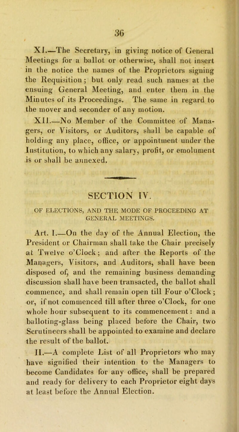 Xi.—The Secretary, in giving notice of General Meetings for a ballot or otherwise, shall not insert in the notice the names of the Proprietors signing the Requisition ; but only read such names at the ensuing General Meeting, and enter them in the Minutes of its Proceedings. The same in regard to the mover and seconder of any motion. Xll—No Member of the Committee of Mana- gers, or Visitors, or Auditors, shall be capable of holding any place, office, or appointment under the Institution, to which any salary, profit, or emolument is or shall be annexed. SECTION IV. OF ELECTIONS, AND THE MODE OF PROCEEDING AT GENERAL MEETINGS. Art. 1 On the day of the Annual Election, the President or Chairman shall take the Chair precisely at Twelve o’Clock; and after the Reports of the Managers, Visitors, and Auditors, shall have been disposed of, and the remaining business demanding- discussion shall have been transacted, the ballot shall commence, and shall remain open till Four o’Clock; or, if not commenced till after three o’Clock, for one whole hour subsequent to its commencement: and a balloting-glass being placed before the Chair, two Scrutineers shall be appointed to examine and declare the result of the ballot. II.—A complete List of all Proprietors who may have signified their intention to the Managers to become Candidates for any office, shall be prepared and ready for delivery to each Proprietor eight days at least before the Annual Election.
