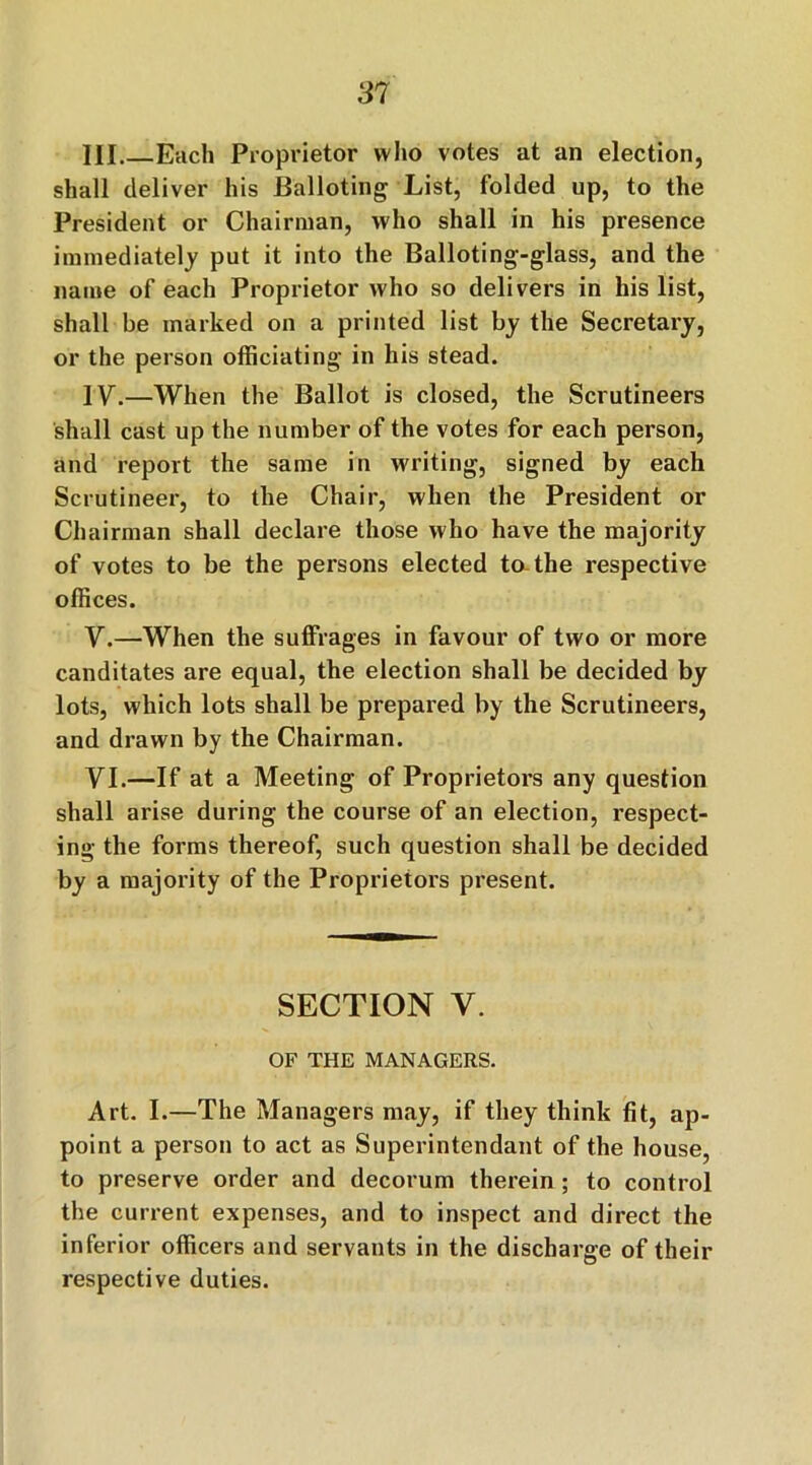 III Each Proprietor who votes at an election, shall deliver his Balloting List, folded up, to the President or Chairman, who shall in his presence immediately put it into the Balloting-glass, and the name of each Proprietor who so delivers in his list, shall be marked on a printed list by the Secretary, or the person officiating- in his stead. IV.—When the Ballot is closed, the Scrutineers shall cast up the number of the votes for each person, and report the same in writing, signed by each Scrutineer, to the Chair, when the President or Chairman shall declare those who have the majority of votes to be the persons elected to the respective offices. Y.—When the suffrages in favour of two or more canditates are equal, the election shall be decided by lots, which lots shall be prepared by the Scrutineers, and drawn by the Chairman. YI.—If at a Meeting of Proprietors any question shall arise during the course of an election, respect- ing the forms thereof, such question shall be decided by a majority of the Proprietors present. SECTION V. OF THE MANAGERS. Art. I.—The Managers may, if they think fit, ap- point a person to act as Superintendant of the house, to preserve order and decorum therein ; to control the current expenses, and to inspect and direct the inferior officers and servants in the discharge of their respective duties.