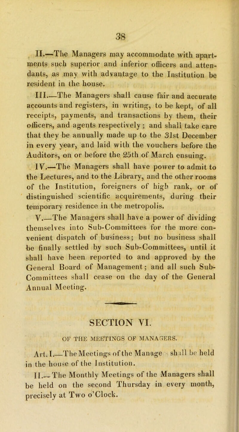 II.—The Managers may accommodate with apart- ments such superior and inferior officers and atten- dants, as may with advantage to the Institution be resident in the house. Ill—The Managers shall cause fair and accurate accounts and registers, in writing, to be kept, of all receipts, payments, and transactions by them, their officers, and agents respectively; and shall take care that they be annually made up to the 31st December in every year, and laid with the vouchers before the Auditors, on or before the 25th of March ensuing. IV.—The Managers shall have power to admit to the Lectures, and to the Library, and the other rooms of the Institution, foreigners of high rank, or of distinguished scientific acquirements, during their temporary residence in the metropolis. V The Managers shall have a power of dividing themselves into Sub-Committees for the more con- venient dispatch of business; but no business shall be finally settled by such Sub-Committees, until it shall have been reported to and approved by the General Board of Management; and all such Sub- Committees shall cease on the day of the General Annual Meeting. SECTION VI. OF THE MEETINGS OF MANAGERS. Art. I.—The Meetings of the Manage sh ill be held in the house of the Institution. II The Monthly Meetings of the Managers shall be held on the second Thursday in every month, precisely at Two o’Clock.