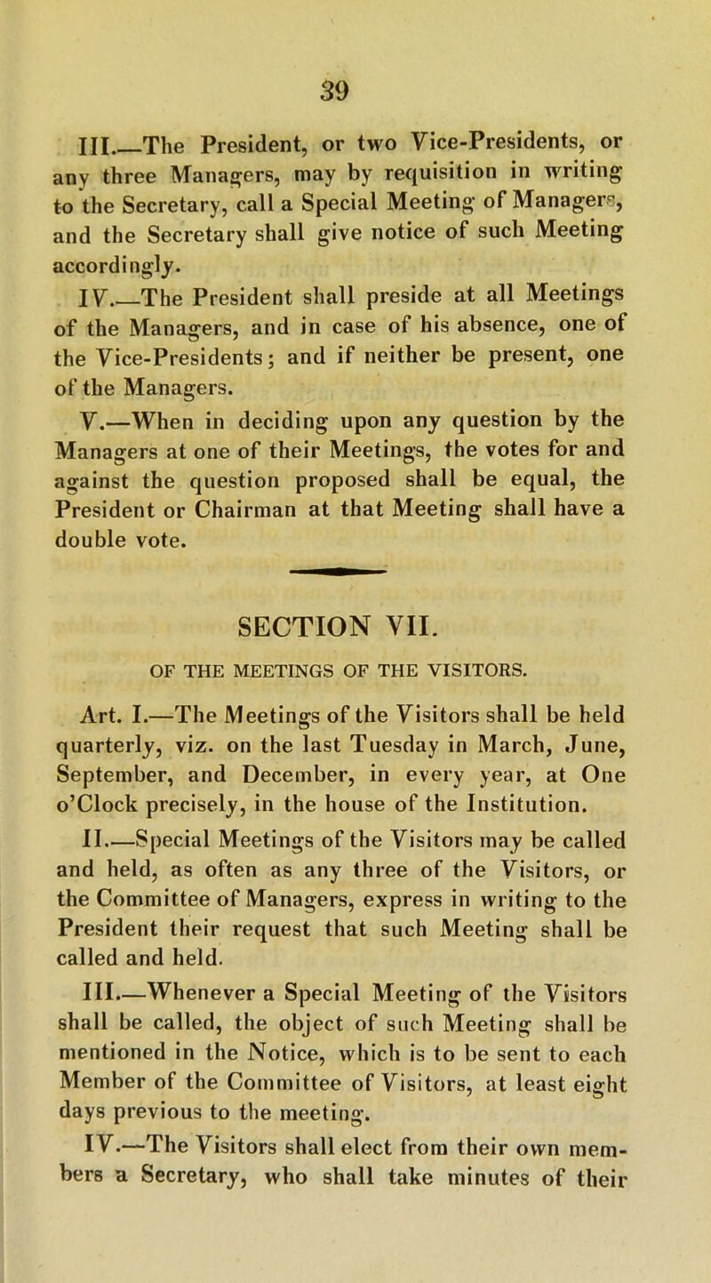 HI The President, or two Vice-Presidents, or any three Managers, may by requisition in writing to the Secretary, call a Special Meeting of Manager^, and the Secretary shall give notice of such Meeting accordingly. IV The President shall preside at all Meetings of the Managers, and in case of his absence, one of the Vice-Presidents; and if neither be present, one of the Managers. V.—When in deciding upon any question by the Managers at one of their Meetings, the votes for and against the question proposed shall be equal, the President or Chairman at that Meeting shall have a double vote. SECTION VII. OF THE MEETINGS OF THE VISITORS. Art. I.—The Meetings of the Visitors shall be held quarterly, viz. on the last Tuesday in March, June, September, and December, in every year, at One o’Clock precisely, in the house of the Institution. II—Special Meetings of the Visitors may be called and held, as often as any three of the Visitors, or the Committee of Managers, express in writing to the President their request that such Meeting shall be called and held. III. —Whenever a Special Meeting of the Visitors shall be called, the object of such Meeting shall be mentioned in the Notice, which is to be sent to each Member of the Committee of Visitors, at least eight days previous to the meeting. IV. —The Visitors shall elect from their own mem- bers a Secretary, who shall take minutes of their