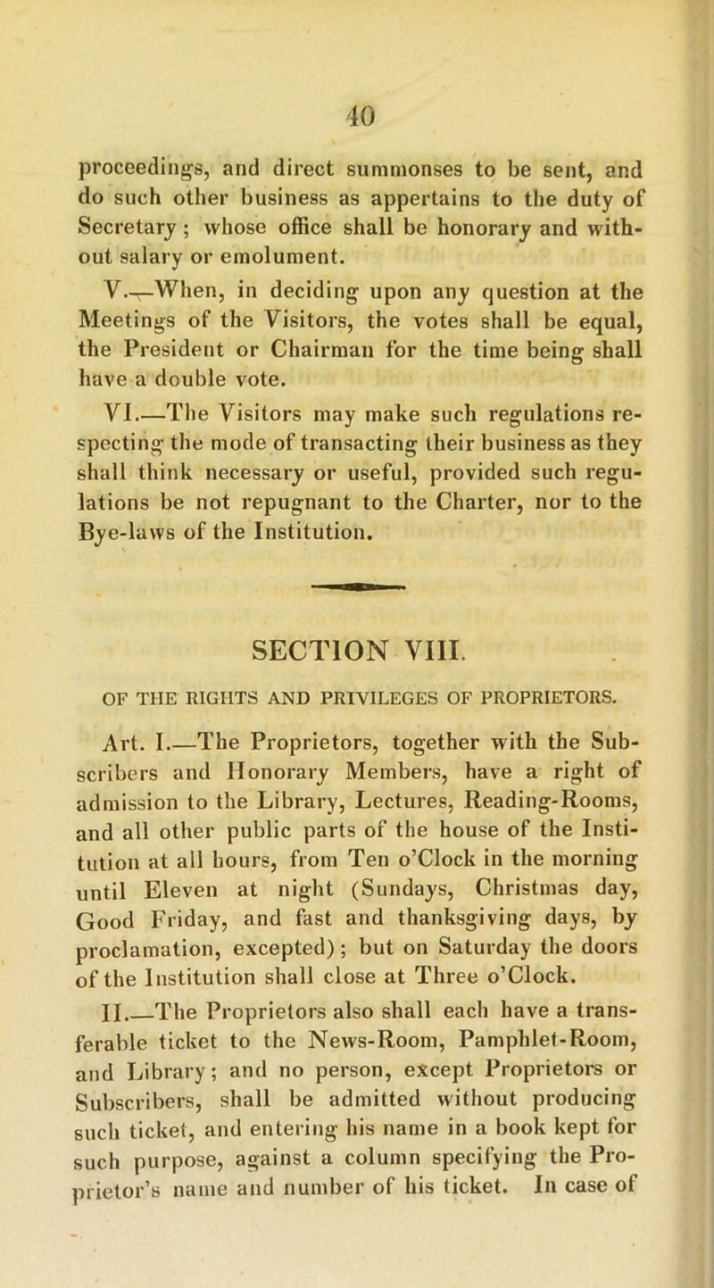 proceedings, and direct summonses to be sent, and do such other business as appertains to the duty of Secretary; whose office shall be honorary and with- out salary or emolument. V. ^-When, in deciding upon any question at the Meetings of the Visitors, the votes shall be equal, the President or Chairman for the time being shall have a double vote. VI. —The Visitors may make such regulations re- specting the mode of transacting their business as they shall think necessary or useful, provided such regu- lations be not repugnant to the Charter, nor to the Bye-laws of the Institution. SECTION VIII. OF THE RIGHTS AND PRIVILEGES OF PROPRIETORS. Art. I.—The Proprietors, together with the Sub- scribers and Honorary Members, have a right of admission to the Library, Lectures, Reading-Rooms, and all other public parts of the house of the Insti- tution at all hours, from Ten o’Clock in the morning until Eleven at night (Sundays, Christmas day, Good Friday, and fast and thanksgiving days, by proclamation, excepted); but on Saturday the doors of the Institution shall close at Three o’Clock. II. The Proprietors also shall each have a trans- ferable ticket to the News-Room, Pamphlet-Room, and Library; and no person, except Proprietors or Subscribers, shall be admitted without producing such ticket, and entering his name in a book kept for such purpose, against a column specifying the Pro- prietor’s name and number of his ticket. In case of