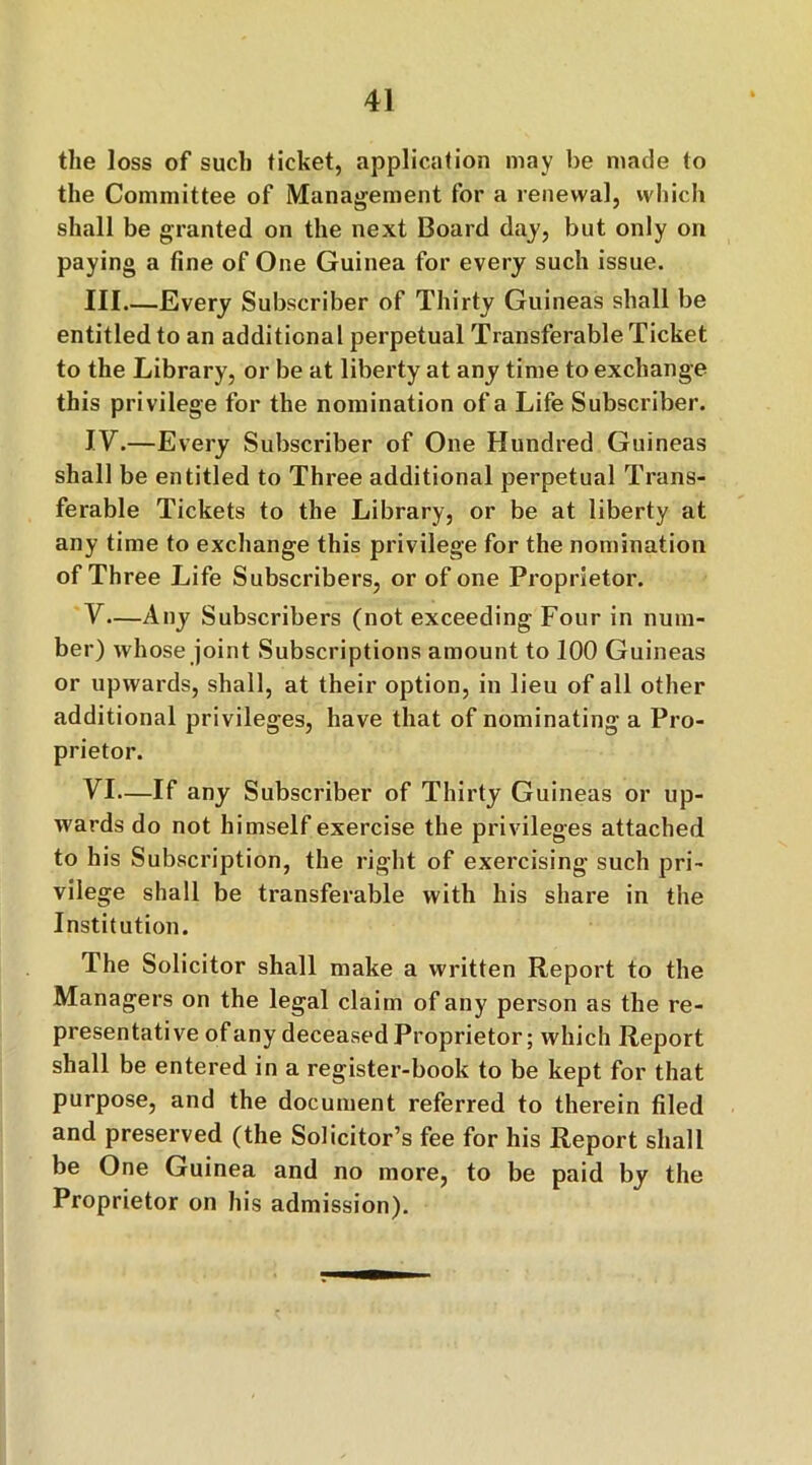 the loss of such ticket, application may be made to the Committee of Management for a renewal, which shall be granted on the next Board day, but only on paying a fine of One Guinea for every such issue. Ill Every Subscriber of Thirty Guineas shall be entitled to an additional perpetual Transferable Ticket to the Library, or be at liberty at any time to exchange this privilege for the nomination of a Life Subscriber. IV.—Every Subscriber of One Hundred Guineas shall be entitled to Three additional perpetual Trans- ferable Tickets to the Library, or be at liberty at any time to exchange this privilege for the nomination of Three Life Subscribers, or of one Proprietor. V— Any Subscribers (not exceeding Four in num- ber) whose joint Subscriptions amount to 100 Guineas or upwards, shall, at their option, in lieu of all other additional privileges, have that of nominating a Pro- prietor. VI— If any Subscriber of Thirty Guineas or up- wards do not himself exercise the privileges attached to his Subscription, the right of exercising such pri- vilege shall be transferable with his share in the Institution. The Solicitor shall make a written Report to the Managers on the legal claim of any person as the re- presentative of any deceased Proprietor; which Report shall be entered in a register-book to be kept for that purpose, and the document referred to therein filed and preserved (the Solicitor’s fee for his Report shall be One Guinea and no more, to be paid by the Proprietor on his admission).