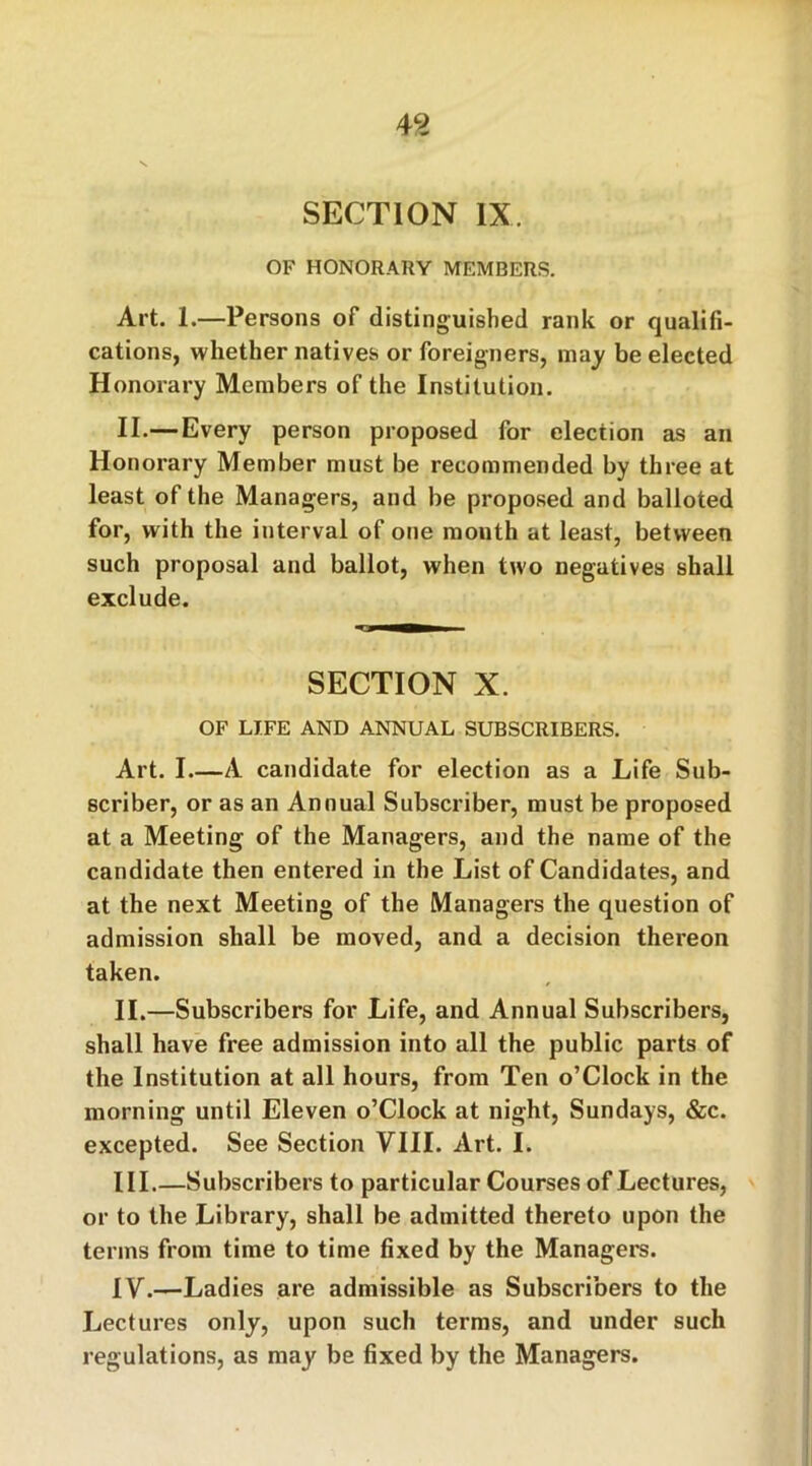 49 SECTION IX. OF HONORARY MEMBERS. Art. 1.—Persons of distinguished rank or qualifi- cations, whether natives or foreigners, may be elected Honorary Members of the Institution. II.—Every person proposed for election as an Honorary Member must be recommended by three at least of the Managers, and be proposed and balloted for, with the interval of one month at least, between such proposal and ballot, when two negatives shall exclude. SECTION X. OF LIFE AND ANNUAL SUBSCRIBERS. Art. I A candidate for election as a Life Sub- scriber, or as an Annual Subscriber, must be proposed at a Meeting of the Managers, and the name of the candidate then entered in the List of Candidates, and at the next Meeting of the Managers the question of admission shall be moved, and a decision thereon taken. II. —Subscribers for Life, and Annual Subscribers, shall have free admission into all the public parts of the Institution at all hours, from Ten o’Clock in the morning until Eleven o’Clock at night, Sundays, &c. excepted. See Section VIII. Art. I. III. —Subscribers to particular Courses of Lectures, or to the Library, shall be admitted thereto upon the terms from time to time fixed by the Managers. IV. —Ladies are admissible as Subscribers to the Lectures only, upon such terms, and under such regulations, as may be fixed by the Managers.