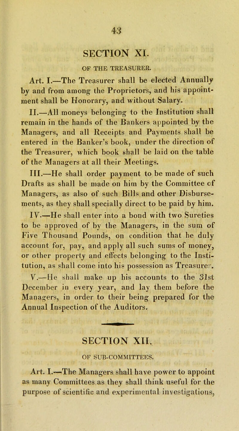 4 3 SECTION XL OF THE TREASURER. Art. I.—The Treasurer shall be elected Annually by and from among’ the Proprietors, and his appoint- ment shall be Honorary, and without Salary. II. —All moneys belonging to the Institution shall remain in the hands of the Bankers appointed by the Managers, and all Receipts and Payments shall be entered in the Banker’s book, under the direction of the Treasurer, which book shall be laid on the table of the Managers at all their Meetings. III. —He shall order payment to be made of such Drafts as shall be made on him by the Committee cf Managers, as also of such Bills and other Disburse- ments, as they shall specially direct to be paid by him. IV. —He shall enter into a bond with two Sureties to be approved of by the Managers, in the sum of Five Thousand Pounds, on condition that he duly account for, pay, and apply all such sums of money, or other property and effects belonging to the Insti- tution, as shall come into his possession as Treasure . V. —He shall make up his accounts to the 31st December in every year, and lay them before the Managers, in order to their being prepared for the Annual Inspection of the Auditors. SECTION XII. OF SUB-COMMITTEES. Art. I.-—The Managers shall have power to appoint as many Committees as they shall think useful for the purpose of scientific and experimental investigations.