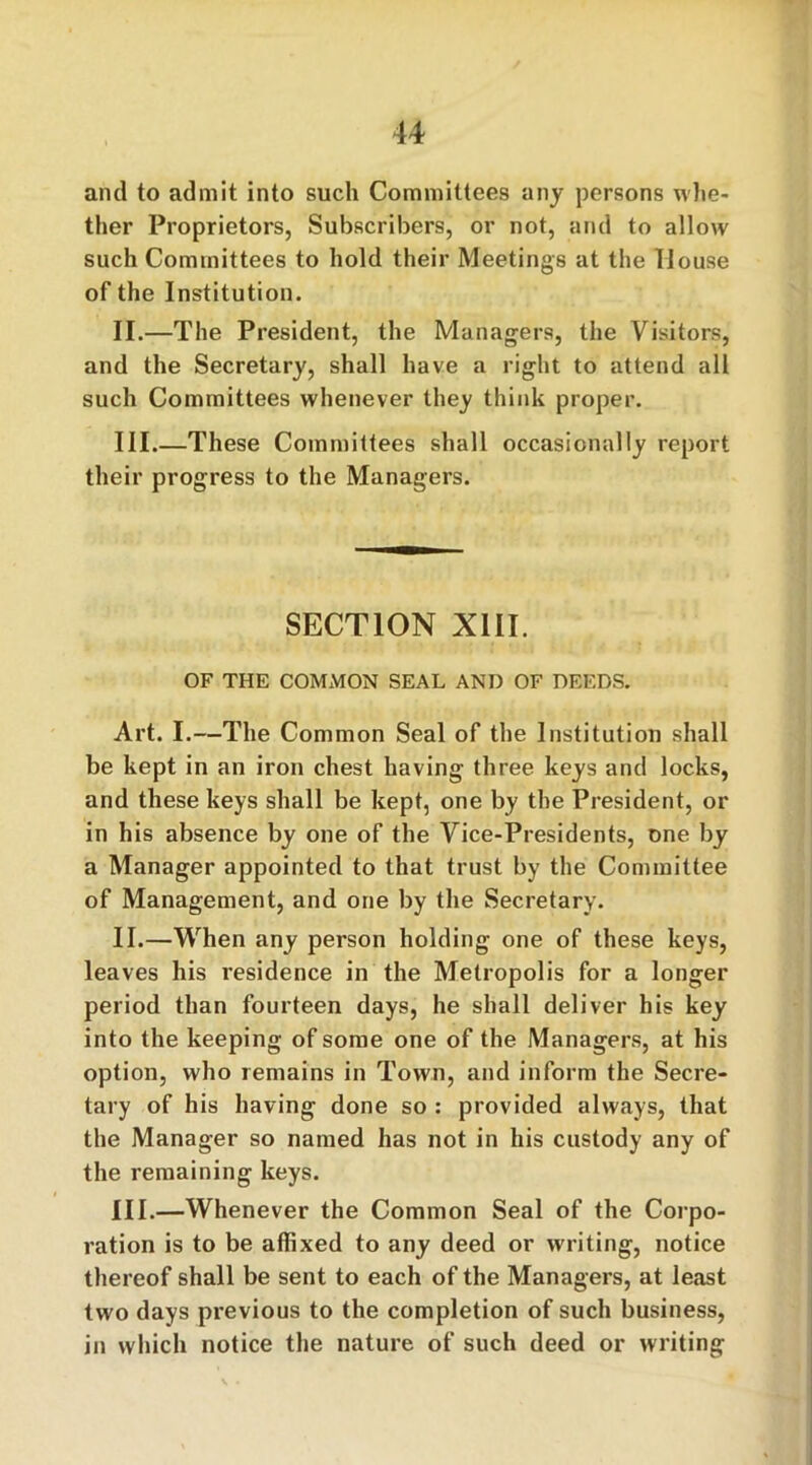 and to admit into such Committees any persons whe- ther Proprietors, Subscribers, or not, and to allow such Committees to hold their Meetings at the House of the Institution. II. —The President, the Managers, the Visitors, and the Secretary, shall have a right to attend all such Committees whenever they think proper. III. —These Committees shall occasionally report their progress to the Managers. SECTION XIII. OF THE COMMON SEAL AND OF DEEDS. Art. I.—The Common Seal of the Institution shall be kept in an iron chest having three keys and locks, and these keys shall be kept, one by the President, or in his absence by one of the Vice-Presidents, one by a Manager appointed to that trust by the Committee of Management, and one by the Secretary. II. —When any person holding one of these keys, leaves his residence in the Metropolis for a longer period than fourteen days, he shall deliver his key into the keeping of some one of the Managers, at his option, who remains in Town, and inform the Secre- tary of his having done so : provided always, that the Manager so named has not in his custody any of the remaining keys. III. —Whenever the Common Seal of the Corpo- ration is to be affixed to any deed or writing, notice thereof shall be sent to each of the Managers, at least two days previous to the completion of such business, in which notice the nature of such deed or writing