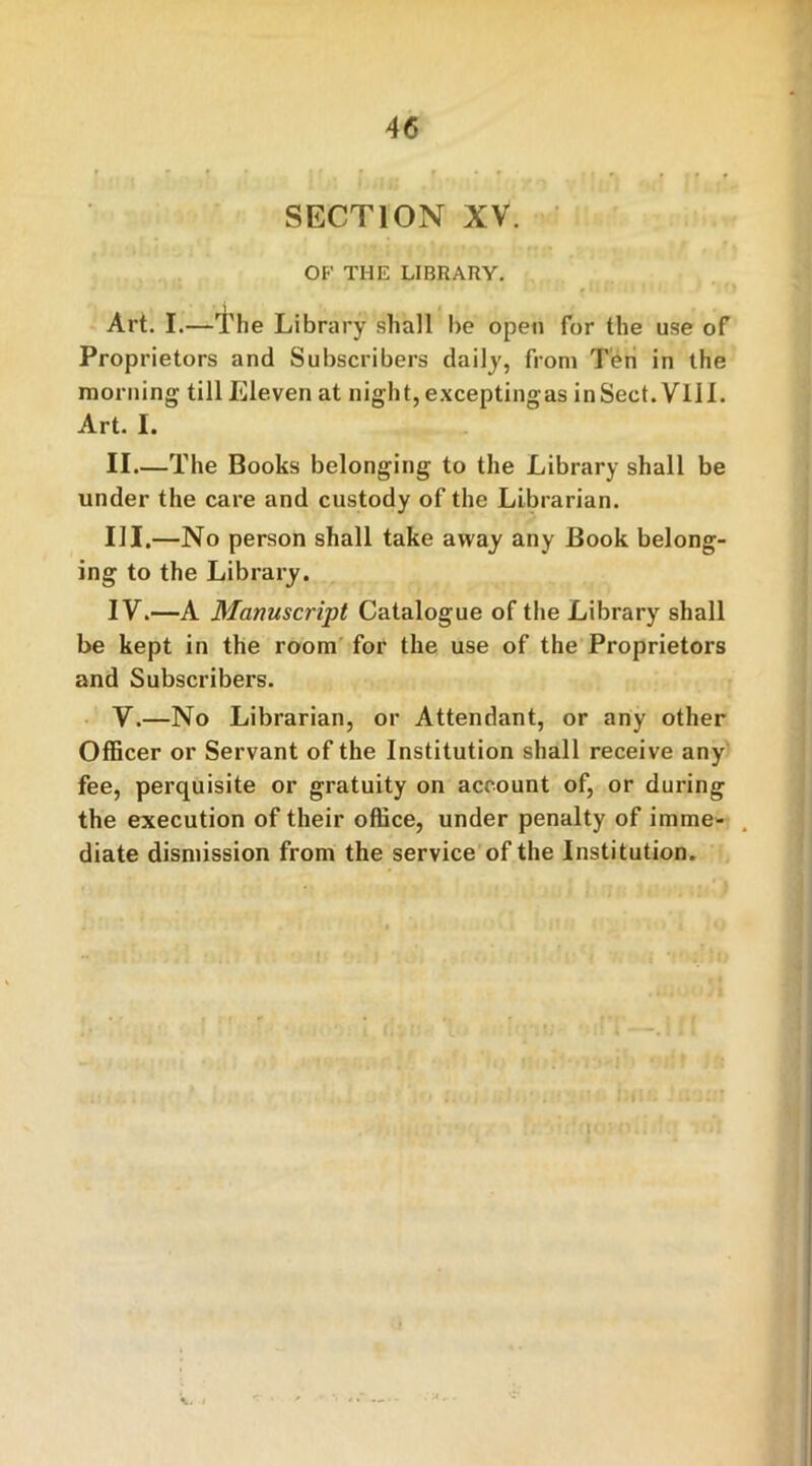 SECTION XV. OF THE LIBRARY. Art. I.—I'he Library shall be open for the use of Proprietors and Subscribers daily, from Ten in the morning till Eleven at night, excepting as inSect. Vlil. Art. I. II—The Books belonging to the Library shall be under the care and custody of the Librarian. III. —No person shall take away any Book belong- ing to the Library. IV. —A Manuscript Catalogue of the Library shall be kept in the room for the use of the Proprietors and Subscribers. V. —No Librarian, or Attendant, or any other Officer or Servant of the Institution shall receive any fee, perquisite or gratuity on account of, or during the execution of their office, under penalty of imme- diate dismission from the service of the Institution.