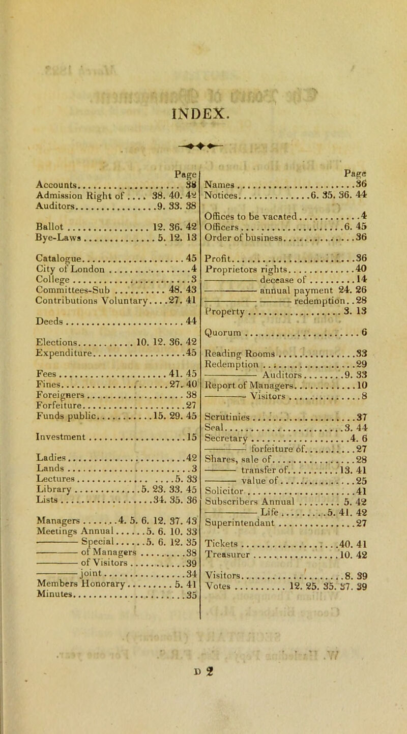 INDEX Page Accounts 38 Admission Right of .... 38. 40. 42 Auditors 9. 33. 38 Ballot 12. 36. 42 Bye-Laws 5. 12. 13 Catalogue 45 City of London 4 College 3 Committees-Sub 48. 43 Contributions Voluntary... .27. 41 Deeds 44 Elections 10. 12. 36. 42 Expenditure 45 Fees 41. 45 Fines 27. 40 Foreigners 38 Forfeiture 27 Funds public 15. 29. 45 Investment 15 Ladies 42 Lands 3 Lectures 5. 33 Library 5. 23. 33. 45 Lists 34. 35. 36 Managers .4. 5. 6. 12. 37. 43 Meetings Annual 5. 6. 10. 33 • Special 5. 6. 12. 35 of Managers 38 of Visitors 39 joint 34 Members Honorary 5. 41 Minutes 35 Page Names 36 Notices 6. 35. 36. 44 Offices to be vacated 4 Officers .6. 45 Order of business 36 Profit .36 Proprietors rights 40 decease of 14 annual payment 24. 26 Property 3. 13 Quorum 6 Reading Rooms S3 Redemption 29 Auditors 9. 33 Report of Managers 10 Visitors 8 Scrutinies 37 Seal 3. 44 Secretary 4. 6 forfeiture of 27 Shares, sale of 28 transfer of. 13. 41 value of 25 Solicitor 41 Subscribers Annual 5. 42 Life... 5.41. 42 Superintendent 27 Tickets 40. 41 Treasurer 10. 42 Visitors 8. 39 Votes 12. 25. 35. 37. 39