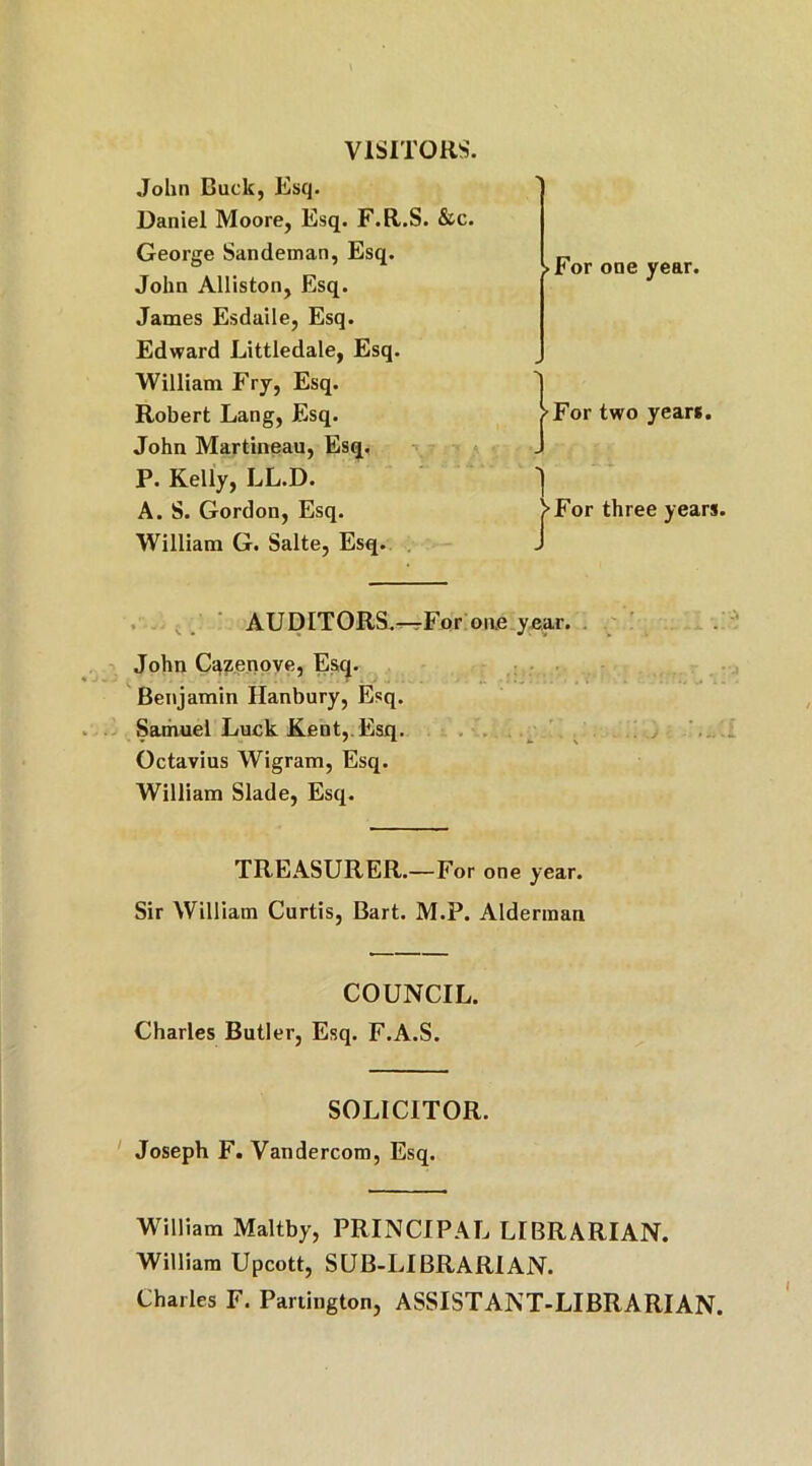 VISITORS. John Duck, Esq. Daniel Moore, Esq. F.R.S. &c. George Sandeman, Esq. John Alliston, Esq. James Esdaile, Esq. Edward Littledale, Esq. William Fry, Esq. Robert Lang, Esq. John Martineau, Esq. P. Kelly, LL.D. A. S. Gordon, Esq. William G. Salte, Esq. AUDITORS.^-For on.e year. John Cazenove, Esq. Benjamin Hanbury, Esq. Samuel Luck Kent, Esq. Octavius Wigram, Esq. William Slade, Esq. TREASURER.—For one year. Sir William Curtis, Bart. M.P. Alderman COUNCIL. Charles Butler, Esq. F.A.S. SOLICITOR. Joseph F. Vandercom, Esq. William Maltby, PRINCIPAL LIBRARIAN. William Upcott, SUB-LIBRARIAN. Charles F. Partington, ASSISTANT-LIBRARIAN. >For one year. >For two years. For three years.